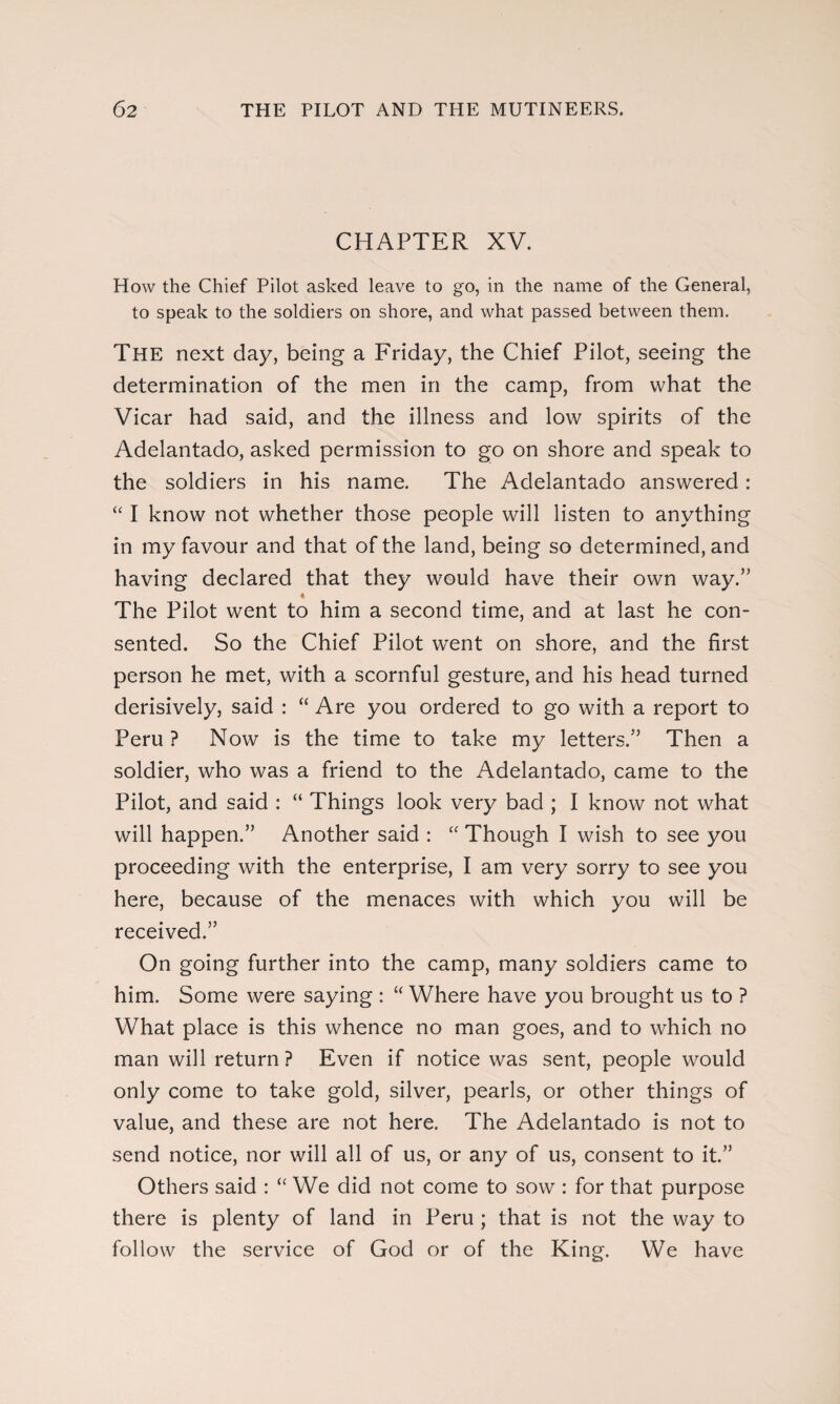 CHAPTER XV. How the Chief Pilot asked leave to go, in the name of the General, to speak to the soldiers on shore, and what passed between them. The next day, being a Friday, the Chief Pilot, seeing the determination of the men in the camp, from what the Vicar had said, and the illness and low spirits of the Adelantado, asked permission to go on shore and speak to the soldiers in his name. The Adelantado answered: “ I know not whether those people will listen to anything in my favour and that of the land, being so determined, and having declared that they would have their own way.” The Pilot went to him a second time, and at last he con¬ sented. So the Chief Pilot went on shore, and the first person he met, with a scornful gesture, and his head turned derisively, said : “ Are you ordered to go with a report to Peru ? Now is the time to take my letters.” Then a soldier, who was a friend to the Adelantado, came to the Pilot, and said : “ Things look very bad ; I know not what will happen.” Another said : “ Though I wish to see you proceeding with the enterprise, I am very sorry to see you here, because of the menaces with which you will be received.” On going further into the camp, many soldiers came to him. Some were saying : “ Where have you brought us to ? What place is this whence no man goes, and to which no man will return ? Even if notice was sent, people would only come to take gold, silver, pearls, or other things of value, and these are not here. The Adelantado is not to send notice, nor will all of us, or any of us, consent to it.” Others said : “ We did not come to sow : for that purpose there is plenty of land in Peru ; that is not the way to follow the service of God or of the King. We have