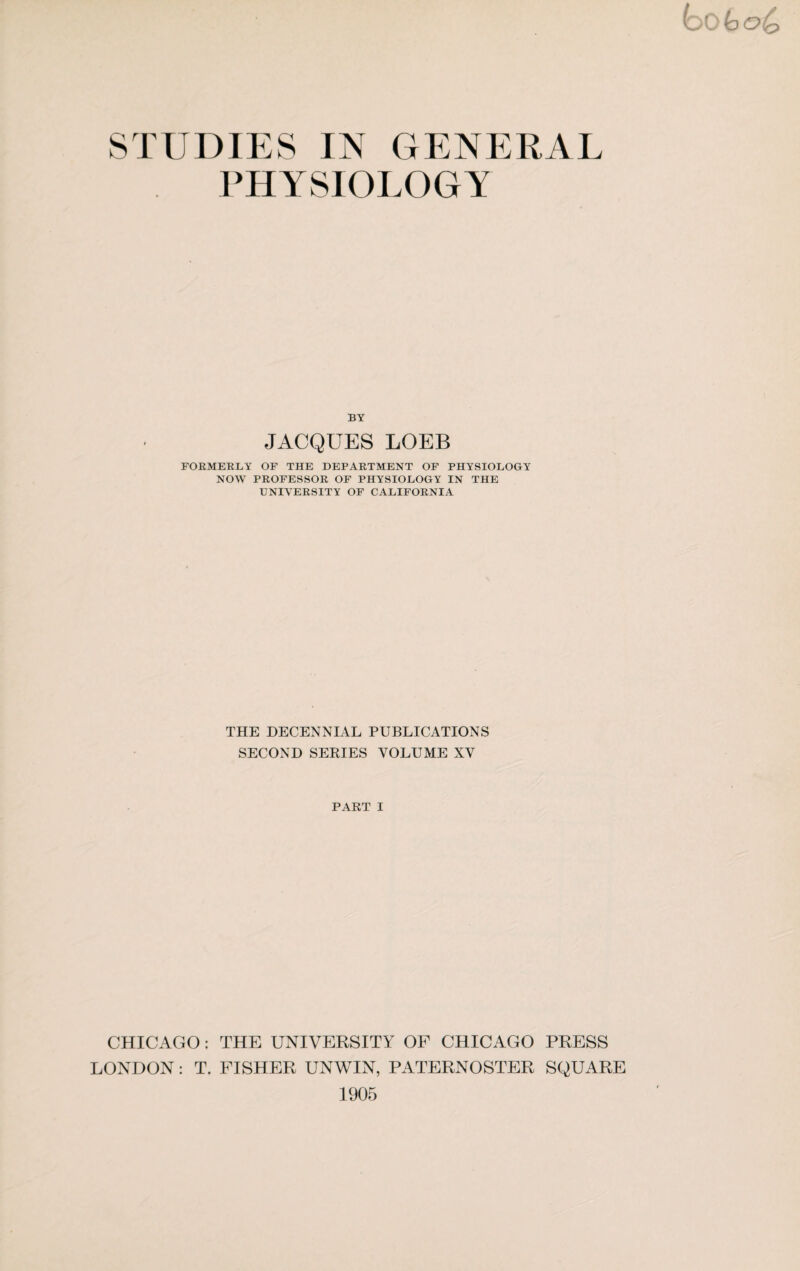 STUDIES IN GENERAL PHYSIOLOGY BY JACQUES LOEB FORMERLY OF THE DEPARTMENT OF PHYSIOLOGY NOW PROFESSOR OF PHYSIOLOGY IN THE UNIVERSITY OF CALIFORNIA THE DECENNIAL PUBLICATIONS SECOND SERIES VOLUME XV PART I CHICAGO: THE UNIVERSITY OF CHICAGO PRESS LONDON: T. FISHER UNWIN, PATERNOSTER SQUARE 1905