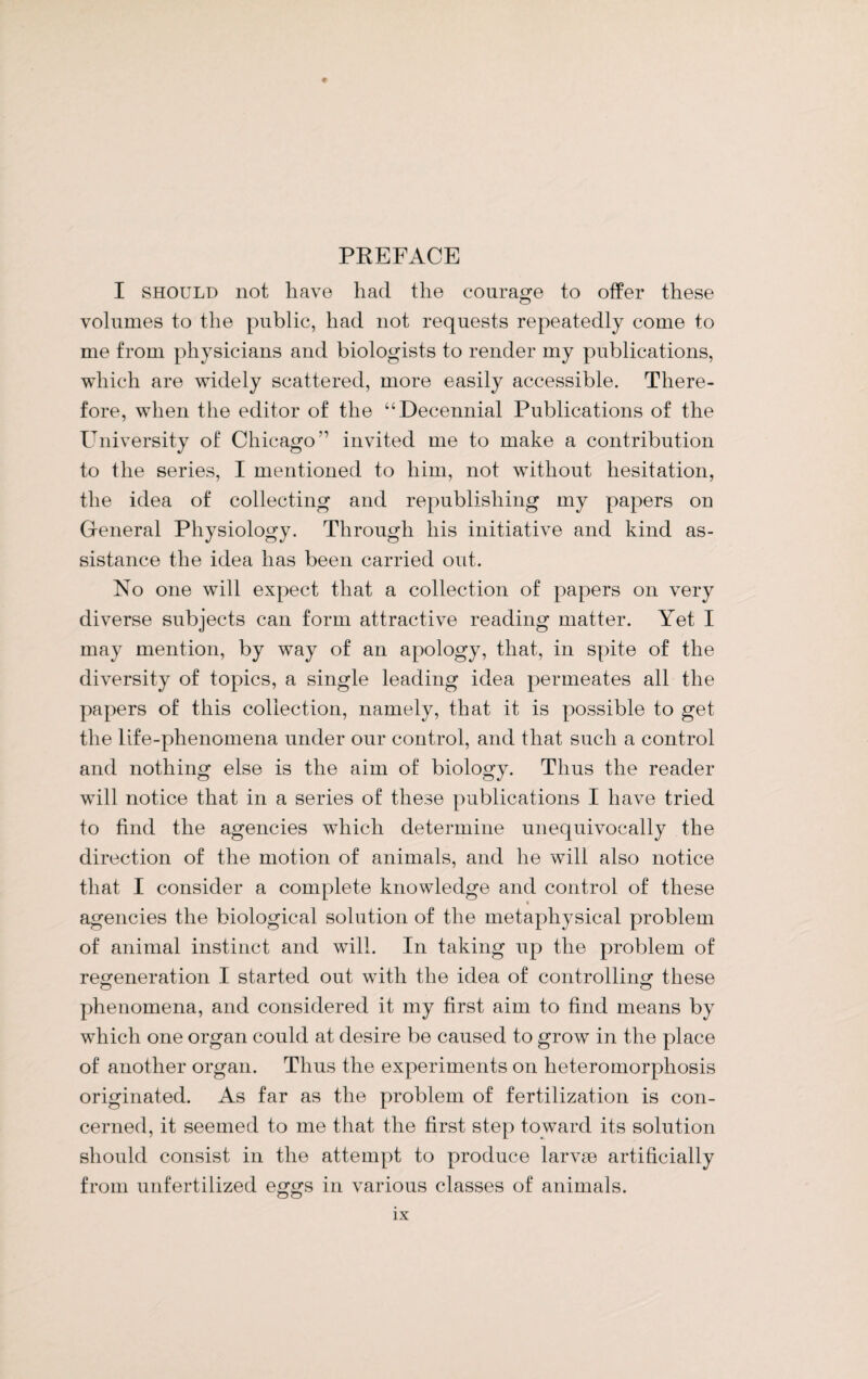 PREFACE I should not have had the courage to offer these volumes to the public, had not requests repeatedly come to me from physicians and biologists to render my publications, which are widely scattered, more easily accessible. There¬ fore, when the editor of the “Decennial Publications of the University of Chicago” invited me to make a contribution to the series, I mentioned to him, not without hesitation, the idea of collecting and republishing my papers on General Physiology. Through his initiative and kind as¬ sistance the idea has been carried out. No one will expect that a collection of papers on very diverse subjects can form attractive reading matter. Yet I may mention, by way of an apology, that, in spite of the diversity of topics, a single leading idea permeates all the papers of this collection, namely, that it is possible to get the life-phenomena under our control, and that such a control and nothing else is the aim of biology. Thus the reader will notice that in a series of these publications I have tried to find the agencies which determine unequivocally the direction of the motion of animals, and he will also notice that I consider a complete knowledge and control of these agencies the biological solution of the metaphysical problem of animal instinct and will. In taking up the problem of regeneration I started out with the idea of controlling these phenomena, and considered it my first aim to find means by which one organ could at desire be caused to grow in the place of another organ. Thus the experiments on lieteromorphosis originated. As far as the problem of fertilization is con¬ cerned, it seemed to me that the first step toward its solution should consist in the attempt to produce larvm artificially from unfertilized eggs in various classes of animals.