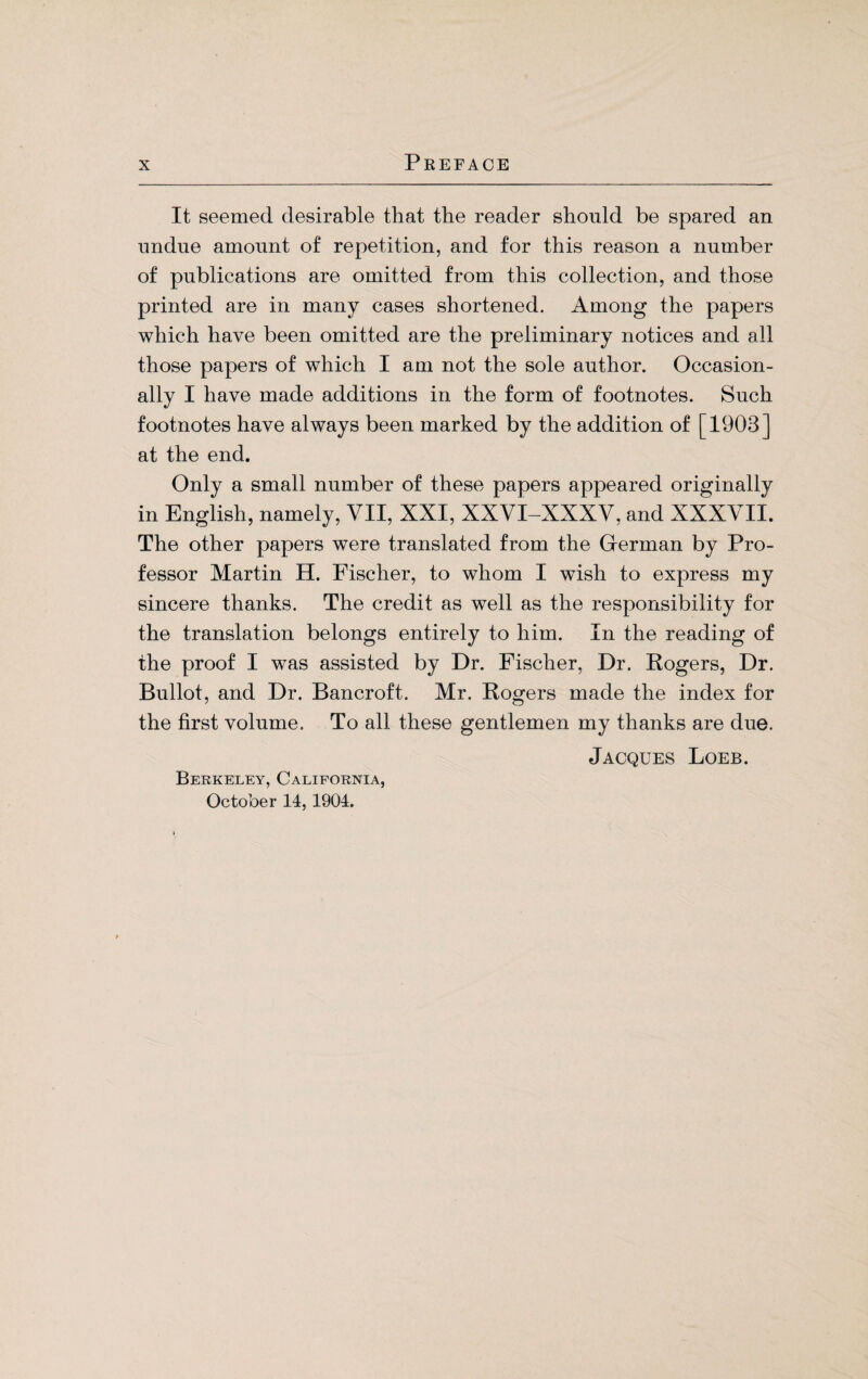 It seemed desirable that the reader should be spared an undue amount of repetition, and for this reason a number of publications are omitted from this collection, and those printed are in many cases shortened. Among the papers which have been omitted are the preliminary notices and all those papers of which I am not the sole author. Occasion¬ ally I have made additions in the form of footnotes. Such footnotes have always been marked by the addition of [1903] at the end. Only a small number of these papers appeared originally in English, namely, VII, XXI, XXVI-XXXV, and XXXVII. The other papers were translated from the German by Pro¬ fessor Martin H. Fischer, to whom I wish to express my sincere thanks. The credit as well as the responsibility for the translation belongs entirely to him. In the reading of the proof I was assisted by Dr. Fischer, Dr. Rogers, Dr. Bullot, and Dr. Bancroft. Mr. Rogers made the index for the first volume. To all these gentlemen my thanks are due. Jacques Loeb. Berkeley, California, October 14, 1904.
