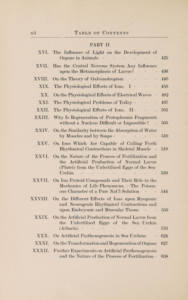 PART II XVI. The Influence of Light on the Development of Organs in Animals ------ 425 XVII. Has the Central Nervous System Any Influence upon the Metamorphosis of Larvae? - - 436 XVIII. On the Theory of Galvanotropism - - - 440 XIX. The Physiological Effects of Ions. I - - - 450 XX. On the Physiological Effects of Electrical Waves - 482 XXI. The Physiological Problems of Today - - - 497 XXII. The Physiological Effects of Ions. II - - - 501 XXIII. Why Is Regeneration of Protoplasmic Fragments without a Nucleus Difficult or Impossible ? - 505 XXIV. On the Similarity between the Absorption of Water by Muscles and by Soaps ----- 510 XXV. On Ions Which Are Capable of Calling Forth Rhythmical Contractions in Skeletal Muscle - 518 XXVI. On the Nature of the Process of Fertilization and the Artificial Production of Normal Larvae (Plutei) from the Unfertilized Eggs of the Sea- Urchin -------- 539 XXVII. On Ion-Proteid Compounds and Their Role in the Mechanics of Life-Phenomena. — The Poison¬ ous Character of a Pure NaCl Solution - - 544 XXVIII. On the Different Effects of Ions upon Myogenic and Neurogenic Rhythmical Contractions and upon Embryonic and Muscular Tissue - - 559 XXIX. On the Artificial Production of Normal Larvae from the Unfertilized Eggs of the Sea-Urchin (Arbacia) - - - - - - - - 576 XXX. On Artificial Parthenogenesis in Sea-Urchins - 624 XXXI. On the Transformation and Regeneration of Organs 627 XXXII. Further Experiments on Artificial Parthenogenesis and the Nature of the Process of Fertilization - 638