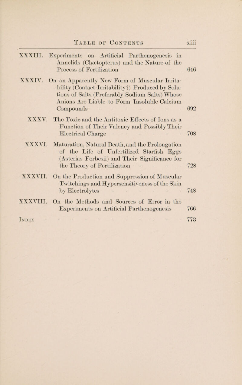 XXXIII. Experiments on Artificial Parthenogenesis in Annelids (Chcetopterus) and the Nature of the Process of Fertilization - 646 XXXIV. On an Apparently New Form of Muscular Irrita¬ bility (Contact-Irritability?) Produced by Solu¬ tions of Salts (Preferably Sodium Salts) Whose Anions Are Liable to Form Insoluble Calcium Compounds ------- 092 XXXV. The Toxic and the Antitoxic Effects of Ions as a Function of Their Valency and Possibly Their Electrical Charge - - - - - - 708 XXXVI. Maturation, Natural Death, and the Prolongation of the Life of Unfertilized Starfish Eggs (Asterias Forbesii) and Their Significance for the Theory of Fertilization - - - - 728 XXXVII. On the Production and Suppression of Muscular Twitchings and Hypersensitiveness of the Skin by Electrolytes ------ 748 XXXVIII. On the Methods and Sources of Error in the Experiments on Artificial Parthenogenesis - 766 Index ----------- 773