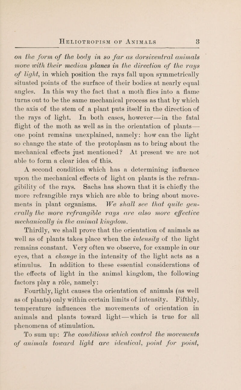 on the form of the body in so far as dorsiventral animals move with their median planes in the direction of the rays of light, in which position the rays fall upon symmetrically situated points of the surface of their bodies at nearly equal angles. In this way the fact that a moth flies into a flame turns out to be the same mechanical process as that by which the axis of the stem of a plant puts itself in the direction of the rays of light. In both cases, however—in the fatal flight of the moth as well as in the orientation of plants— one point remains unexplained, namely: how can the light so change the state of the protoplasm as to bring about the mechanical effects just mentioned? At present we are not able to form a clear idea of this. A second condition which has a determining influence upon the mechanical effects of light on plants is the refran- gibility of the rays. Sachs has shown that it is chiefly the more refrangible rays which are able to bring about move¬ ments in plant organisms. We shall see that quite gen¬ erally the more refrangible rays are also more effective mechanically in the animal kingdom. Thirdly, we shall prove that the orientation of animals as well as of plants takes place when the intensity of the light remains constant. Very often we observe, for example in our eyes, that a change in the intensity of the light acts as a stimulus. In addition to these essential considerations of the effects of light in the animal kingdom, the following factors play a role, namely: Fourthly, light causes the orientation of animals (as well as of plants) only within certain limits of intensity. Fifthly, temperature influences the movements of orientation in animals and plants toward light — which is true for all phenomena of stimulation. To sum up: The conditions which control the movements of animals toward light are identical, point for point,