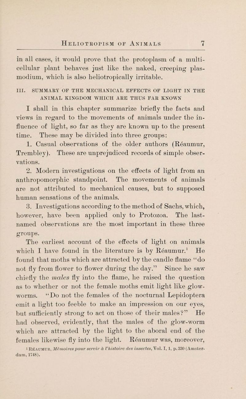 in all cases, it would prove that the protoplasm of a multi¬ cellular plant behaves just like the naked, creeping plas- modium, which is also heliotropically irritable. III. SUMMARY OF THE MECHANICAL EFFECTS OF LIGHT IN THE ANIMAL KINGDOM WHICH ARE THUS FAR KNOWN I shall in this chapter summarize briefly the facts and views in regard to the movements of animals under the in¬ fluence of light, so far as they are known up to the present time. These may be divided into three groups: 1. Casual observations of the older authors (Reaumur, Trembley). These are unprejudiced records of simple obser¬ vations. 2. Modern investigations on the effects of light from an anthropomorphic standpoint. The movements of animals are not attributed to mechanical causes, but to supposed human sensations of the animals. 3. Investigations according to the method of Sachs, which, however, have been applied only to Protozoa. The last- named observations are the most important in these three groups. The earliest account of the effects of light on animals which I have found in the literature is by Reaumur.1 He found that moths wfliich are attracted by the candle flame “do not fly from flower to flower during the day/’ Since he saw chiefly the males fly into the flame, he raised the question as to whether or not the female moths emit light like glow¬ worms. “Do not the females of the nocturnal Lepidoptera emit a light too feeble to make an impression on our eyes, but sufficiently strong to act on those of their males?” He had observed, evidently, that the males of the glow-worm which are attracted by the light to the aboral end of the females likewise fly into the light. Reaumur was, moreover, l Reaumur, Memoirespour servir ä Vhistoire des insectes, Vol. I, 1, p. 330 (Amster¬ dam, 1748).