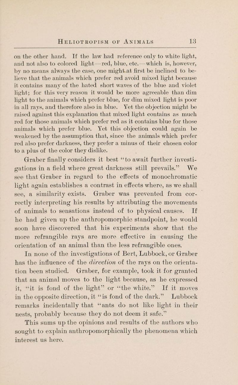 on the other hand. If the law had reference only to white light, and not also to colored light—red, blue, etc.—which is, however, by no means always the case, one might-at first be inclined to be¬ lieve that the animals which prefer red avoid mixed light because it contains many of the hated short waves of the blue and violet light; for this very reason it would be more agreeable than dim light to the animals which prefer blue, for dim mixed light is poor in all rays, and therefore also in blue. Yet the objection might be raised against this explanation that mixed light contains as much red for those animals which prefer red as it contains blue for those animals which prefer blue. Yet this objection could again be weakened by the assumption that, since the animals which prefer red also prefer darkness, they prefer a minus of their chosen color to a plus of the color they dislike. Gräber finally considers it best “to await further investi¬ gations in a field where great darkness still prevails.” We see that Gräber in regard to the effects of monochromatic light again establishes a contrast in effects where, as we shall see, a similarity exists. Gräber was prevented from cor¬ rectly interpreting his results by attributing the movements of animals to sensations instead of to physical causes. If he had given up the anthropomorphic standpoint, he would soon have discovered that his experiments show that the more refrangible rays are more effective in causing the orientation of an animal than the less refrangible ones. In none of the investigations of Bert, Lubbock, or Gräber has the influence of the direction of the rays on the orienta¬ tion been studied. Gräber, for example, took it for granted that an animal moves to the light because, as he expressed it, “it is fond of the light” or “the white.” If it moves in the opposite direction, it “is fond of the dark.” Lubbock remarks incidentally that “ants do not like light in their nests, probably because they do not deem it safe.” This sums up the opinions and results of the authors who sought to explain antliropomorphically the phenomena which interest us here.