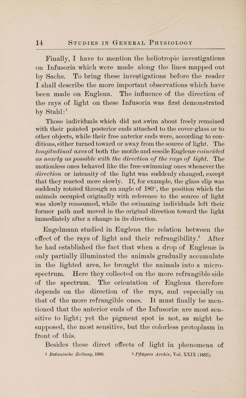 Finally, I have to mention the heliotropic investigations on Infusoria which were made along the lines mapped out by Sachs. To bring these investigations before the reader I shall describe the more important observations which have been made on Euglena. The influence of the direction of the rays of light on these Infusoria was first demonstrated by Stahl:1 Those individuals which did not swim about freely remained with their pointed posterior ends attached to the cover-glass or to other objects, while their free anterior ends were, according to con¬ ditions, either turned toward or away from the source of light. The longitudinal axes of both the motile and sessile Euglenae coincided as nearly as possible with the direction of the rays of light. The motionless ones behaved like the free-swimming ones whenever the direction or intensity of the light was suddenly changed, except that they reacted more slowly. If, for example, the glass slip was suddenly rotated through an angle of 180°, the position which the animals occupied originally with reference to the source of light was slowly reassumed, while the swimming individuals left their former path and moved in the original direction toward the light immediately after a change in its direction. Engelmann studied in Euglena the relation between the effect of the rays of light and their refrangibility.2 After he had established the fact that when a drop of Euglenae is only partially illuminated the animals gradually accumulate in the lighted area, he brought the animals into a micro¬ spectrum. Here they collected on the more refrangible side of the spectrum. The orientation of Euglena therefore depends on the direction of the rays, and especially on that of the more refrangible ones. It must finally be men¬ tioned that the anterior ends of the Infusoriae are most sen¬ sitive to light; yet the pigment spot is not, as might be supposed, the most sensitive, but the colorless protoplasm in front of this. Besides these direct effects of light in phenomena of i Botanische Zeitung, 1880. 2 Pflügers Archiv, Vol. XXIX (1882).