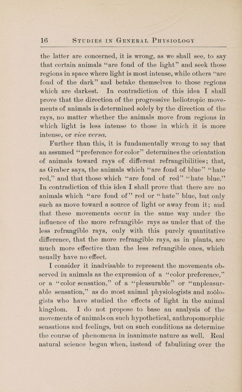 the latter are concerned, it is wrong, as we shall see, to say that certain animals “are fond of the light” and seek those regions in space where light is most intense, while others “are fond of the dark” and betake themselves to those regions which are darkest. In contradiction of this idea I shall prove that the direction of the progressive heliotropic move¬ ments of animals is determined solely by the direction of the rays, no matter whether the animals move from regions in which light is less intense to those in which it is more intense, or vice versa. Further than this, it is fundamentally wrong to say that an assumed “preference for color” determines the orientation of animals toward rays of different refrangibilities; that, as Gräber says, the animals which “are fond of blue” “hate red,” and that those which “are fond of red” “hate blue.” In contradiction of this idea I shall prove that there are no animals which “are fond of” red or “hate” blue, but only such as move toward a source of light or away from it; and that these movements occur in the same way under the influence of the more refrangible rays as under that of the less refrangible rays, only with this purely quantitative difference, that the more refrangible rays, as in plants, are much more effective than the less refrangible ones, which usually have no effect. I consider it inadvisable to represent the movements ob¬ served in animals as the expression of a “color preference,” or a “color sensation,” of a “pleasurable” or “unpleasur- able sensation,” as do most animal physiologists and zoolo¬ gists who have studied the effects of light in the animal kingdom. I do not propose to base an analysis of the movements of animals on such hypothetical, anthropomorphic sensations and feelings, but on such conditions as determine the course of phenomena in inanimate nature as well. Real natural science began when, instead of fabulizing over the