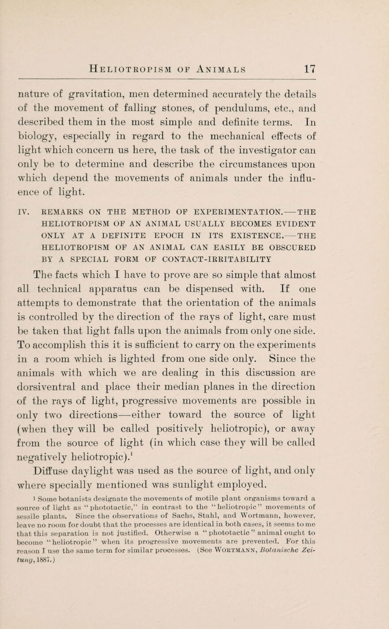 nature of gravitation, men determined accurately the details of the movement of falling stones, of pendulums, etc., and described them in the most simple and definite terms. In biology, especially in regard to the mechanical effects of light which concern us here, the task of the investigator can only be to determine and describe the circumstances upon which depend the movements of animals under the influ¬ ence of light. IV. REMARKS ON THE METHOD OF EXPERIMENTATION.-THE HELIOTROPISM OF AN ANIMAL USUALLY BECOMES EVIDENT ONLY AT A DEFINITE EPOCH IN ITS EXISTENCE.-THE HELIOTROPISM OF AN ANIMAL CAN EASILY BE OBSCURED BY A SPECIAL FORM OF CONTACT-IRRITABILITY The facts which I have to prove are so simple that almost all technical apparatus can be dispensed with. If one attempts to demonstrate that the orientation of the animals is controlled by the direction of the rays of light, care must be taken that light falls upon the animals from only one side. To accomplish this it is sufficient to carry on the experiments in a room which is lighted from one side only. Since the animals with which we are dealing in this discussion are dorsiventral and place their median planes in the direction of the rays of light, progressive movements are possible in only two directions—either toward the source of light (when they will be called positively heliotropic), or away from the source of light (in which case they will be called negatively heliotropic).1 Diffuse daylight was used as the source of light, and only where specially mentioned was sunlight employed. i Some botanists designate the movements of motile plant organisms toward a source of light as “phototactic,” in contrast to the “heliotropic” movements of sessile plants. Since the observations of Sachs, Stahl, and Wortmann, however, leave no room for doubt that the processes are identical in both cases, it seems to me that this separation is not justified. Otherwise a “ phototactic ” animal ought to become “heliotropic” when its progressive movements are prevented. For this reason I use the same term for similar processes. (See Wortmann, Botanische Zei¬ tung, 1887.)