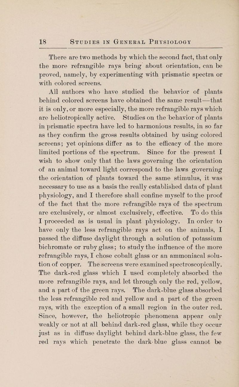 There are two methods by which the second fact, that only the more refrangible rays bring about orientation, can be proved, namely, by experimenting with prismatic spectra or with colored screens. All authors who have studied the behavior of plants behind colored screens have obtained the same result—that it is only, or more especially, the more refrangible rays which are heliotropically active. Studies on the behavior of plants in prismatic spectra have led to harmonious results, in so far as they confirm the gross results obtained by using colored screens; yet opinions differ as to the efficacy of the more limited portions of the spectrum. Since for the present I wish to show only that the laws governing the orientation of an animal toward light correspond to the laws governing the orientation of plants toward the same stimulus, it was necessary to use as a basis the really established data of plant physiology, and I therefore shall confine myself to the proof of the fact that the more refrangible rays of the spectrum are exclusively, or almost exclusively, effective. To do this I proceeded as is usual in plant physiology. In order to have only the less refrangible rays act on the animals, I passed the diffuse daylight through a solution of potassium bichromate or ruby glass; to study the influence of the more refrangible rays, I chose cobalt glass or an ammoniacal solu¬ tion of copper. The screens were examined spectroscopically. The dark-red glass which I used completely absorbed the more refrangible rays, and let through only the red, yellow, and a part of the green rays. The dark-blue glass absorbed the less refrangible red and yellow and a part of the green rays, with the exception of a small region in the outer red. Since, however, the heliotropic phenomena appear only weakly or not at all behind dark-red glass, while they occur just as in diffuse daylight behind dark-blue glass, the few red rays which penetrate the dark-blue glass cannot be