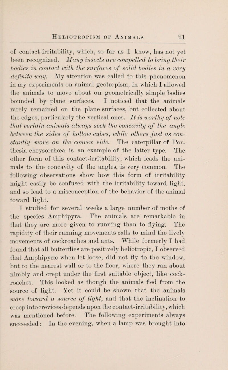 of contact-irritability, which, so far as I know, has not yet been recognized. Many insects are compelled to bring their bodies in contact icith the surfaces of solid bodies in a very definite icay. My attention was called to this phenomenon in my experiments on animal geotropism, in which I allowed the animals to move about on geometrically simple bodies bounded by plane surfaces. I noticed that the animals rarely remained on the plane surfaces, but collected about the edges, particularly the vertical ones. It is worthy of note that certain animals always seek the concavity of the angle between the sides of hollow cubes, while others just as con¬ stantly move on the convex side. The caterpillar of Por- thesia chrysorrhoea is an example of the latter type. The other form of this contact-irritability, which leads the ani¬ mals to the concavity of the angles, is very common. The following observations show how this form of irritability might easily be confused with the irritability toward light, and so lead to a misconception of the behavior of the animal toward light. I studied for several weeks a large number of moths of the species Amphipyra. The animals are remarkable in that they are more given to running than to flying. The rapidity of their running movements calls to mind the lively movements of cockroaches and ants. While formerly I had found that all butterflies are positively heliotropic, I observed that Amphipyrse when let loose, did not fly to the window, but to the nearest wall or to the floor, where they ran about nimbly and crept under the first suitable object, like cock¬ roaches. This looked as though the animals fled from the source of light. Yet it could be shown that the animals move toward a source of light, and that the inclination to creep into crevices depends upon the contact-irritability, which was mentioned before. The following experiments always succeeded: In the evening, when a lamp was brought into