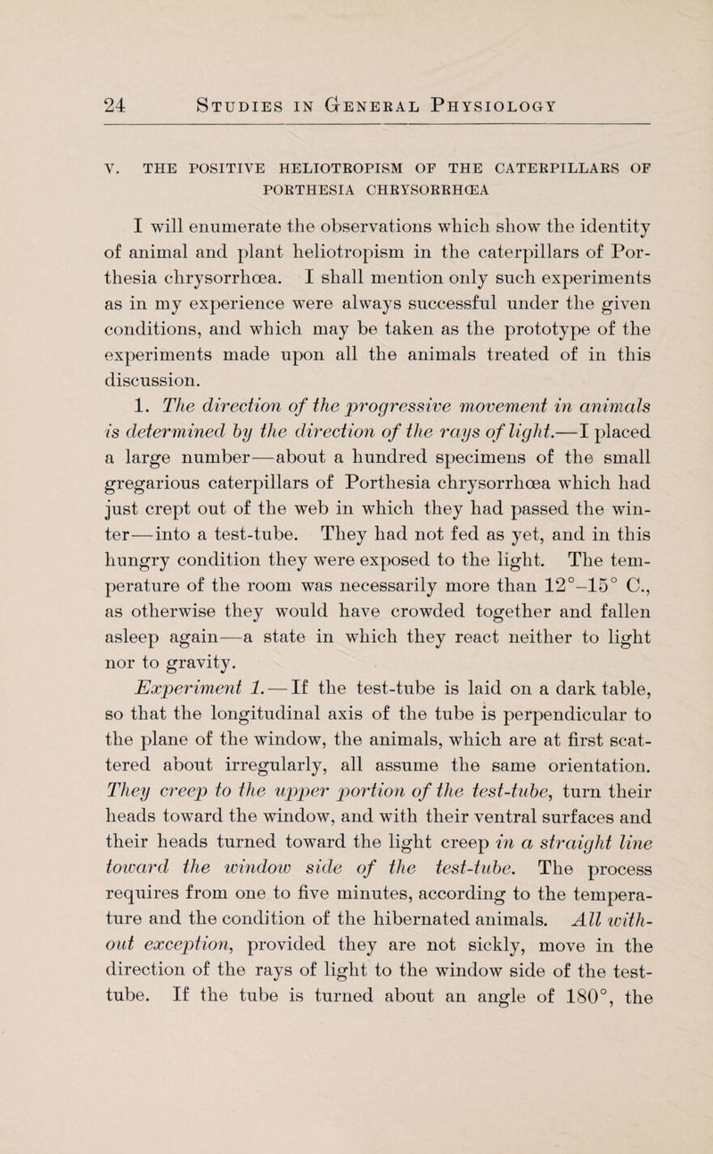 Y. THE POSITIVE HELIOTROPISM OF THE CATERPILLARS OF PORTHESIA CHRYSORRHCEA I will enumerate the observations which show the identity of animal and plant heliotropism in the caterpillars of Por- thesia clirysorrhcea. I shall mention only such experiments as in my experience were always successful under the given conditions, and which may be taken as the prototype of the experiments made upon all the animals treated of in this discussion. 1. The direction of the progressive movement in animals is determined by the direction of the rays of light.—I placed a large number—about a hundred specimens of the small gregarious caterpillars of Porthesia chrysorrhoea which had just crept out of the web in which they had passed the win¬ ter—into a test-tube. They had not fed as yet, and in this hungry condition they were exposed to the light. The tem¬ perature of the room was necessarily more than 12°-15° C., as otherwise they would have crowded together and fallen asleep again—a state in which they react neither to light nor to gravity. Experiment 1.— If the test-tube is laid on a dark table, so that the longitudinal axis of the tube is perpendicular to the plane of the window, the animals, which are at first scat¬ tered about irregularly, all assume the same orientation. They creep to the upper portion of the test-tube, turn their heads toward the window, and with their ventral surfaces and their heads turned toward the light creep in a straight line toward the window side of the test-tube. The process requires from one to five minutes, according to the tempera¬ ture and the condition of the hibernated animals. All with- out exception, provided they are not sickly, move in the direction of the rays of light to the window side of the test- tube. If the tube is turned about an angle of 180°, the