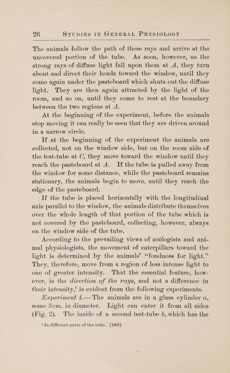 The animals follow the path of these rays and arrive at the uncovered portion of the tube. As soon, however, as the strong rays of diffuse light fall upon them at A, they turn about and direct their heads toward the window, until they come again under the pasteboard which shuts out the diffuse light. They are then again attracted by the light of the room, and so on, until they come to rest at the boundary between the two regions at A. At the beginning of the experiment, before the animals stop moving it can really be seen that they are driven around in a narrow circle. If at the beginning of the experiment the animals are collected, not on the window side, but on the room side of the test-tube at C, they move toward the window until they reach the pasteboard at A. If the tube is pulled away from the window for some distance, while the pasteboard remains stationary, the animals begin to move, until they reach the edge of the pasteboard. If the tube is placed horizontally with the longitudinal axis parallel to the window, the animals distribute themselves over the whole length of that portion of the tube which is not covered by the pasteboard, collecting, however, always on the window side of the tube. According to the prevailing views of zoologists and ani¬ mal physiologists, the movement of caterpillars toward the light is determined by the animals’ “fondness for light.” They, therefore, move from a region of less intense light to one of greater intensity. That the essential feature, how¬ ever, is the direction of the rays, and not a difference in their intensity,1 is evident from the following experiments. Experiment 4.— The animals are in a glass cylinder a, some 3 cm. in diameter. Light can enter it from all sides (Fig. 2). The inside of a second test-tube b, which has the 1 In different parts of the tube. [1903]