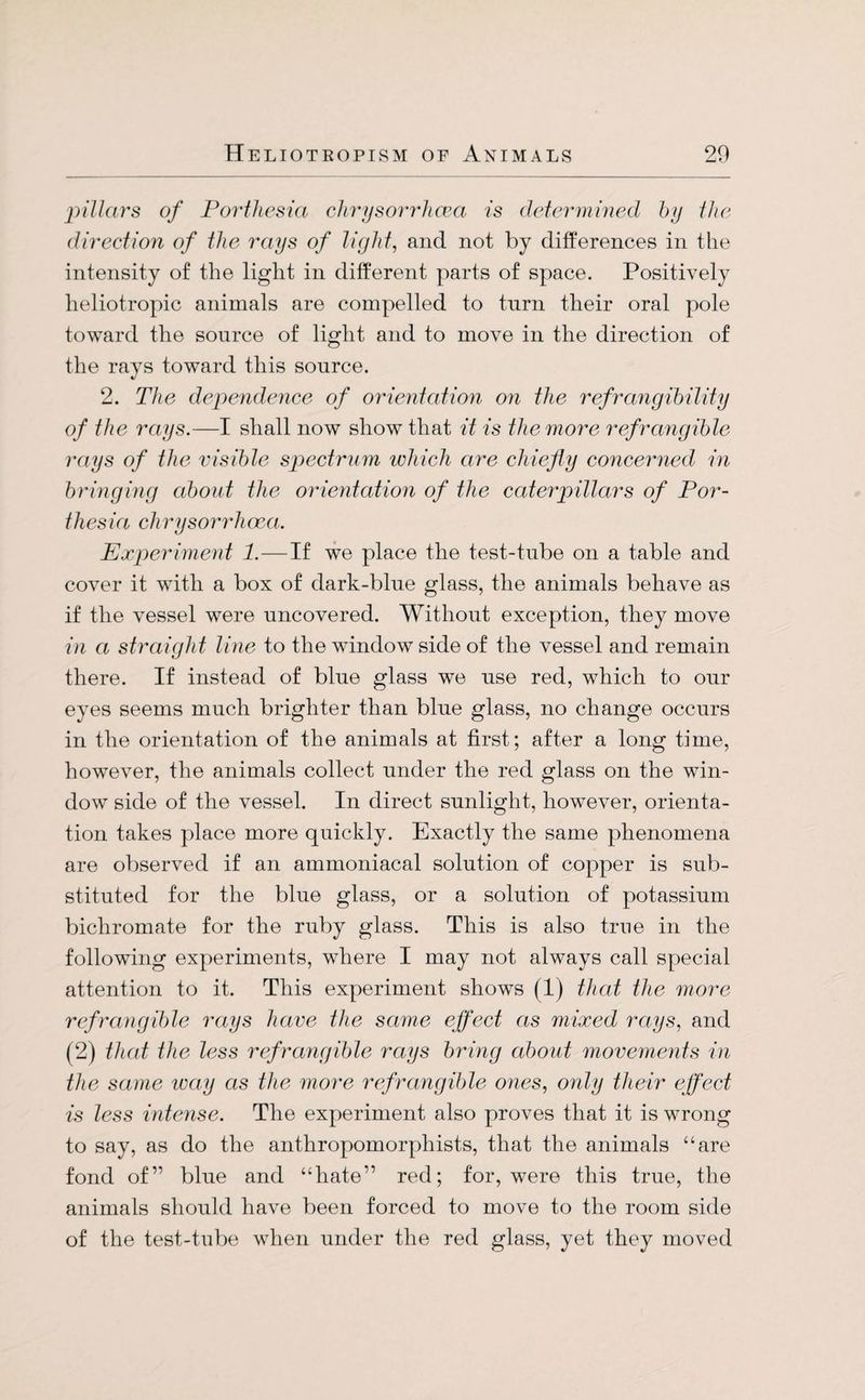 pillars of Porthesia chrysorrhcea is deter m ined by the direction of the rays of light, and not by differences in the intensity of the light in different parts of space. Positively heliotropic animals are compelled to turn their oral pole toward the source of light and to move in the direction of the rays toward this source. 2. The dependence of orientation on the refrangibility of the rays.—I shall now show that it is the more refrangible rays of the visible spectrum which are chiefly concerned in bringing about the orientation of the caterpillars of Por¬ thesia chrysorrhcea. Experiment 1.—If we place the test-tube on a table and cover it with a box of dark-blue glass, the animals behave as if the vessel were uncovered. Without exception, they move in a straight line to the window side of the vessel and remain there. If instead of blue glass we use red, which to our eyes seems much brighter than blue glass, no change occurs in the orientation of the animals at first; after a long time, however, the animals collect under the red glass on the win¬ dow side of the vessel. In direct sunlight, however, orienta¬ tion takes place more quickly. Exactly the same phenomena are observed if an ammoniacal solution of copper is sub¬ stituted for the blue glass, or a solution of potassium bichromate for the ruby glass. This is also true in the following experiments, where I may not always call special attention to it. This experiment shows (1) that the more refrangible rays have the same effect as mixed rays, and (2) that the less refrangible rays bring about movements in the same way as the more refrangible ones, only their effect is less intense. The experiment also proves that it is wTrong to say, as do the anthropomorphists, that the animals “are fond of” blue and “hate” red; for, were this true, the animals should have been forced to move to the room side of the test-tube when under the red glass, yet they moved