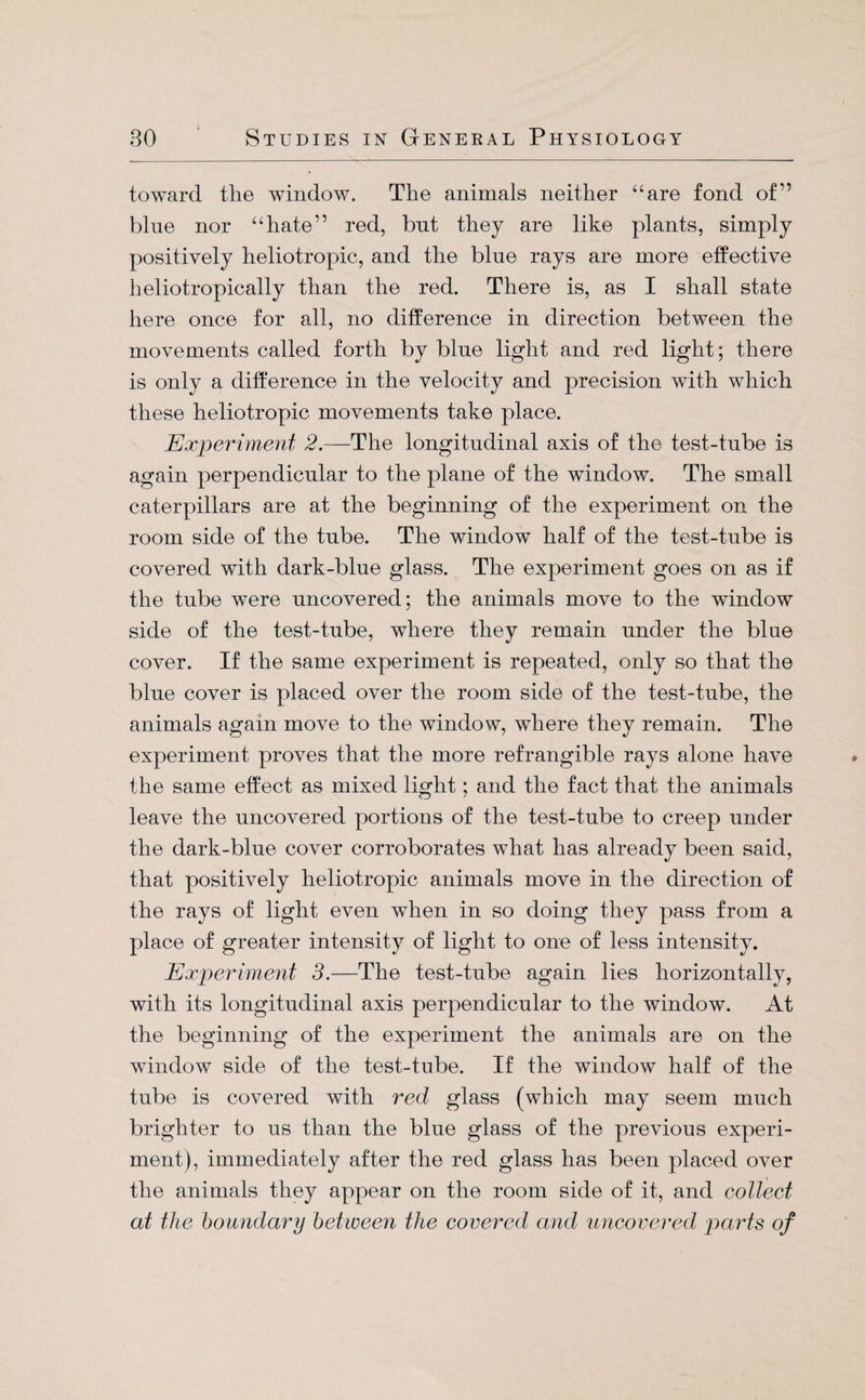 toward the window. The animals neither “are fond of” blue nor “hate” red, bnt they are like plants, simply positively heliotropic, and the bine rays are more effective heliotropically than the red. There is, as I shall state here once for all, no difference in direction between the movements called forth by bine light and red light; there is only a difference in the velocity and precision with which these heliotropic movements take place. Experiment 2.—The longitudinal axis of the test-tnbe is again perpendicular to the plane of the window. The small caterpillars are at the beginning of the experiment on the room side of the tube. The window half of the test-tube is covered with dark-blue glass. The experiment goes on as if the tube were uncovered; the animals move to the window side of the test-tube, where they remain under the blue cover. If the same experiment is repeated, only so that the blue cover is placed over the room side of the test-tube, the animals again move to the window, where they remain. The experiment proves that the more refrangible rays alone have the same effect as mixed light; and the fact that the animals leave the uncovered portions of the test-tube to creep under the dark-blue cover corroborates what has already been said, that positively heliotropic animals move in the direction of the rays of light even when in so doing they pass from a place of greater intensity of light to one of less intensity. Experiment 3.—The test-tube again lies horizontally, with its longitudinal axis perpendicular to the window. At the beginning of the experiment the animals are on the window side of the test-tube. If the window half of the tube is covered with red glass (which may seem much brighter to us than the blue glass of the previous experi¬ ment), immediately after the red glass has been placed over the animals they appear on the room side of it, and collect at the boundary between the covered and uncovered parts of