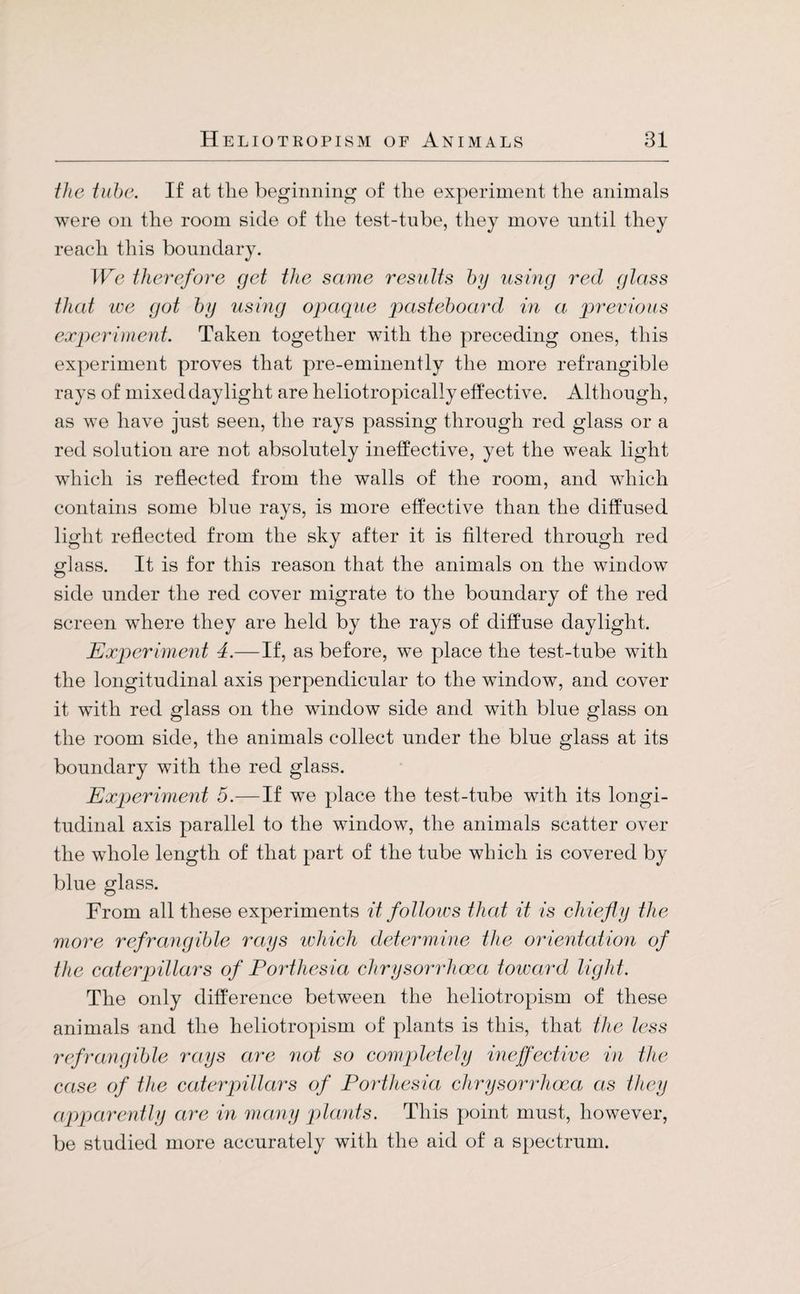 the tube. If at the beginning of the experiment the animals were on the room side of the test-tube, they move until they reach this boundary. We therefore get the same results by using red glass that ice got by using opaque pasteboard in a, previous experiment. Taken together with the preceding ones, this experiment proves that pre-eminently the more refrangible rays of mixed daylight are heliotropically effective. Although, as we have just seen, the rays passing through red glass or a red solution are not absolutely ineffective, yet the weak light which is reflected from the walls of the room, and which contains some blue rays, is more effective than the diffused light reflected from the sky after it is filtered through red glass. It is for this reason that the animals on the window side under the red cover migrate to the boundary of the red screen where they are held by the rays of diffuse daylight. Experiment 4.—If, as before, we place the test-tube with the longitudinal axis perpendicular to the window, and cover it with red glass on the window side and with blue glass on the room side, the animals collect under the blue glass at its boundary with the red glass. Experiment 5.—If we place the test-tube with its longi¬ tudinal axis parallel to the window, the animals scatter over the whole length of that part of the tube which is covered by blue glass. From all these experiments it follows that it is chiefly the more refrangible rays which determine the orientation of the caterpillars of Porthesia chrysorrhoca toward light. The only difference between the heliotropism of these animals and the heliotropism of plants is this, that the less refrangible rays are not so completely ineffective in the case of the caterpillars of Porthesia chrysorrhoca as they apparently are in many plants. This point must, however, be studied more accurately with the aid of a spectrum.