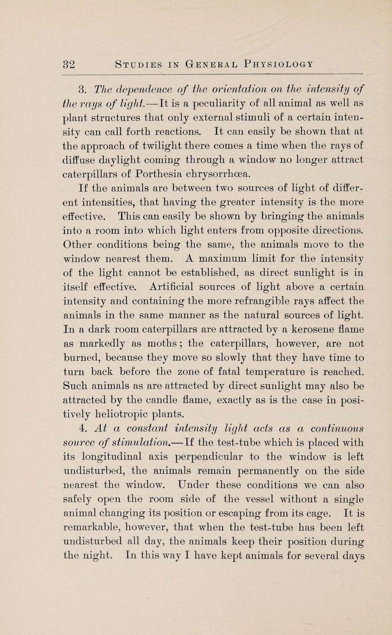 3. The dependence of the orientation on the intensity of the rays of light.—It is a peculiarity of all animal as well as plant structures that only external stimuli of a certain inten¬ sity can call forth reactions. It can easily be shown that at the approach of twilight there comes a time when the rays of diffuse daylight coming through a window no longer attract caterpillars of Porthesia chrysorrhoea. If the animals are between two sources of light of differ¬ ent intensities, that having the greater intensity is the more effective. This can easily be shown by bringing the animals into a room into which light enters from opposite directions. Other conditions being the same, the animals move to the window nearest them. A maximum limit for the intensity of the light cannot be established, as direct sunlight is in itself effective. Artificial sources of light above a certain intensity and containing the more refrangible rays affect the animals in the same manner as the natural sources of light. In a dark room caterpillars are attracted by a kerosene flame as markedly as moths; the caterpillars, however, are not burned, because they move so slowly that they have time to turn back before the zone of fatal temperature is reached. Such animals as are attracted by direct sunlight may also be attracted by the candle flame, exactly as is the case in posi¬ tively heliotropic plants. 4. At a constant intensity light acts as a continuous source of stimulation,—If the test-tube which is placed with its longitudinal axis perpendicular to the window is left undisturbed, the animals remain permanently on the side nearest the window. Under these conditions we can also safely open the room side of the vessel without a single animal changing its position or escaping from its cage. It is remarkable, however, that when the test-tube has been left undisturbed all day, the animals keep their position during the night. In this way I have kept animals for several days
