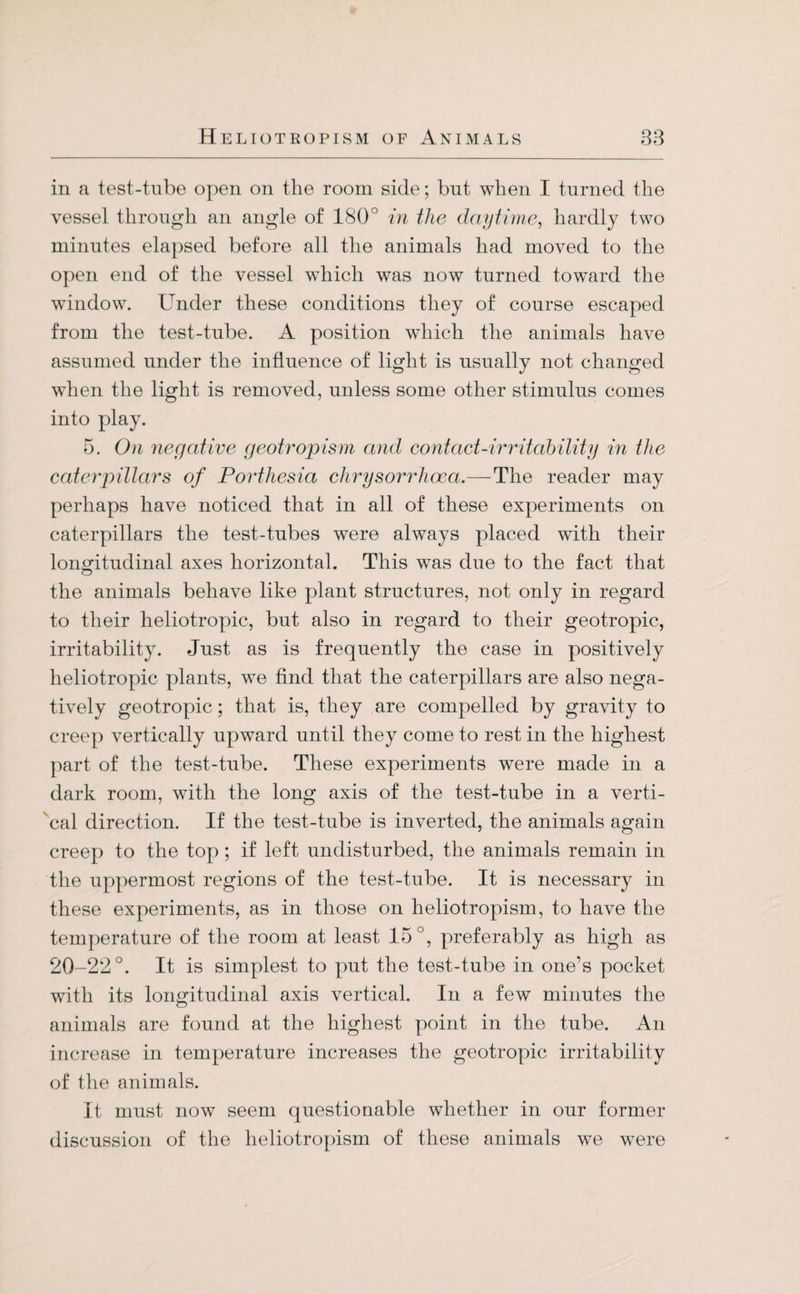 in a test-tube open on the room side; blit when I turned the vessel through an angle of 180° in the daytime, hardly two minutes elapsed before all the animals had moved to the open end of the vessel which was now turned toward the window. Under these conditions they of course escaped from the test-tube. A position which the animals have assumed under the influence of light is usually not changed when the light is removed, unless some other stimulus comes into play. 5. On negative geotropism and contact-irritability in the caterpillars of Porthesia chrysorrhocci.—The reader may perhaps have noticed that in all of these experiments on caterpillars the test-tubes were always placed with their longitudinal axes horizontal. This was due to the fact that the animals behave like plant structures, not only in regard to their heliotropic, but also in regard to their geotropic, irritability. Just as is frequently the case in positively heliotropic plants, wTe find that the caterpillars are also nega¬ tively geotropic; that is, they are compelled by gravity to creep vertically upward until they come to rest in the highest part of the test-tube. These experiments were made in a dark room, with the long axis of the test-tube in a verti¬ cal direction. If the test-tube is inverted, the animals again creep to the top ; if left undisturbed, the animals remain in the uppermost regions of the test-tube. It is necessary in these experiments, as in those on heliotropism, to have the temperature of the room at least 15°, preferably as high as 20-22°. It is simplest to put the test-tube in one’s pocket with its longitudinal axis vertical. In a few minutes the animals are found at the highest point in the tube. An increase in temperature increases the geotropic irritability of the animals. It must now seem questionable whether in our former discussion of the heliotropism of these animals we were