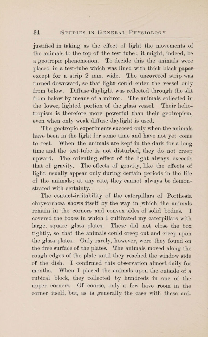 justified in taking as the effect of light the movements of the animals to the top of the test-tube ; it might, indeed, be a geotropic phenomenon. To decide this the animals were placed in a test-tube which was lined with thick black paper except for a strip 2 mm. wide. The uncowered strip was turned downward, so that light could enter the vessel only from below. Diffuse- daylight was reflected through the slit from below by means of a mirror. The animals collected in the lower, lighted portion of the glass vessel. Their helio- tropism is therefore more powerful than their geotropism, even when only weak diffuse daylight is used. The geotropic experiments succeed only when the animals have been in the light for some time and have not yet come to rest. When the animals are kept in the dark for a long time and the test-tube is not disturbed, they do not creep upward. The orienting effect of the light always exceeds that of gravity. The effects of gravity, like the effects of light, usually appear only during certain periods in the life of the animals; at any rate, they cannot always be demon¬ strated with certainty. The contact-irritability of the caterpillars of Porthesia chrysorrhoea shows itself by the way in which the animals remain in the corners and convex sides of solid bodies. I covered the boxes in which I cultivated my caterpillars with large, square glass plates. These did not close the box tightly, so that the animals could creep out and creep upon the glass plates. Only rarely, however, were they found on the free surface of the plates. The animals moved along the rough edges of the plate until they reached the window side of the dish. I confirmed this observation almost daily for months. When I placed the animals upon the outside of a cubical block, they collected by hundreds in one of the upper corners. Of course, only a few have room in the corner itself, but, as is generally the case with these ani-