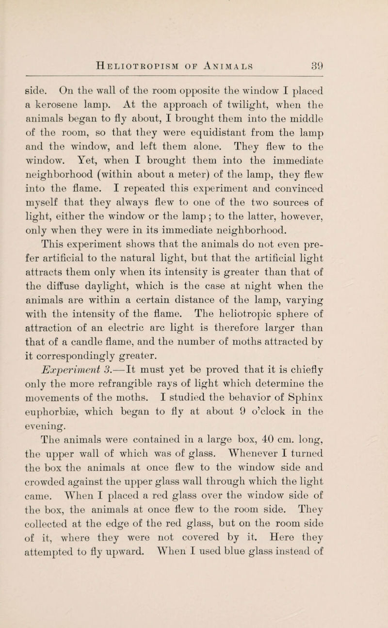 side. On the wall of the room opposite the window I placed a kerosene lamp. At the approach of twilight, when the animals began to fly about, I brought them into the middle of the room, so that they were equidistant from the lamp and the window, and left them alone. They flew to the window. Yet, when I brought them into the immediate neighborhood (within about a meter) of the lamp, they flew into the flame. I repeated this experiment and convinced myself that they always flew to one of the two sources of light, either the window or the lamp; to the latter, however, only when they were in its immediate neighborhood. This experiment shows that the animals do not even pre¬ fer artificial to the natural light, but that the artificial light attracts them only when its intensity is greater than that of the diffuse daylight, which is the case at night when the animals are within a certain distance of the lamp, varying with the intensity of the flame. The heliotropic sphere of attraction of an electric arc light is therefore larger than that of a candle flame, and the number of moths attracted by it correspondingly greater. Experiment 3.—It must yet be proved that it is chiefly only the more refrangible rays of light which determine the movements of the moths. I studied the behavior of Sphinx euphorbise, which began to fly at about 9 o’clock in the evening. The animals were contained in a large box, 40 cm. long, the upper wall of which was of glass. Whenever I turned the box the animals at once flew to the window side and crowded against the upper glass wall through which the light came. When I placed a red glass over the window side of the box, the animals at once flew to the room side. They collected at the edge of the red glass, but on the room side of it, where they were not covered by it. Here they attempted to fly upward. When I used blue glass instead of
