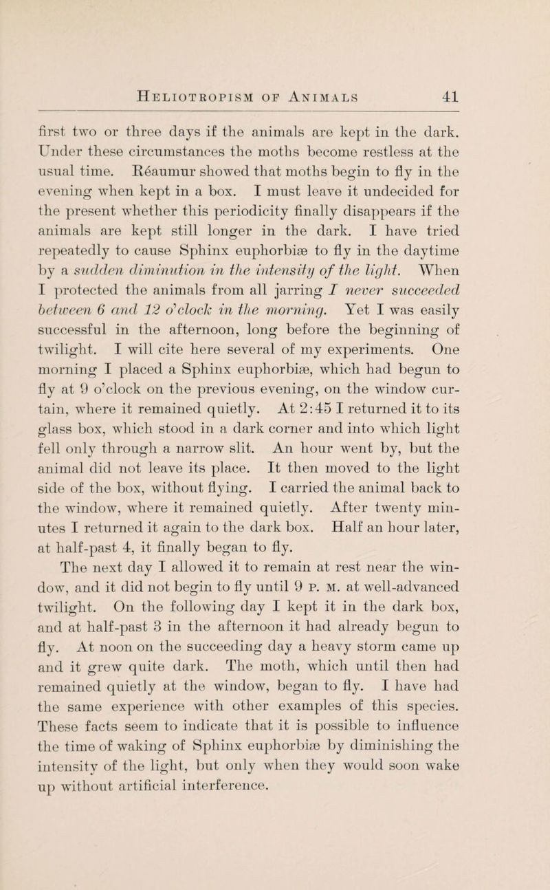 first two or three days if the animals are kept in the dark. Under these circumstances the moths become restless at the usual time. Reaumur showed that moths begin to fly in the evening when kept in a box. I must leave it undecided for the present whether this periodicity finally disappears if the animals are kept still longer in the dark. I have tried repeatedly to cause Sphinx euphorbim to fly in the daytime by a sudden diminution in the intensity of the light. When I protected the animals from all jarring I never succeeded between 6 and 12 o'clock in the morning. Yet I was easily successful in the afternoon, long before the beginning of twilight. I will cite here several of my experiments. One morning I placed a Sphinx euphorbise, which had begun to fly at 9 o’clock on the previous evening, on the window cur¬ tain, where it remained quietly. At 2:45 I returned it to its glass box, which stood in a dark corner and into which light fell only through a narrow slit. An hour w7ent by, but the animal did not leave its place. It then moved to the light side of the box, without flying. I carried the animal back to the window, where it remained quietly. After twenty min¬ utes I returned it again to the dark box. Half an hour later, at half-past 4, it finally began to fly. The next day I allowed it to remain at rest near the win¬ dow, and it did not begin to fly until 9 P. M. at well-advanced twilight. On the following day I kept it in the dark box, and at half-past 3 in the afternoon it had already begun to fly. At noon on the succeeding day a heavy storm came up and it grew quite dark. The moth, which until then had remained quietly at the window, began to fly. I have had the same experience with other examples of this species. These facts seem to indicate that it is possible to influence the time of waking of Sphinx euphorbise by diminishing the intensity of the light, but only when they would soon wake up without artificial interference.