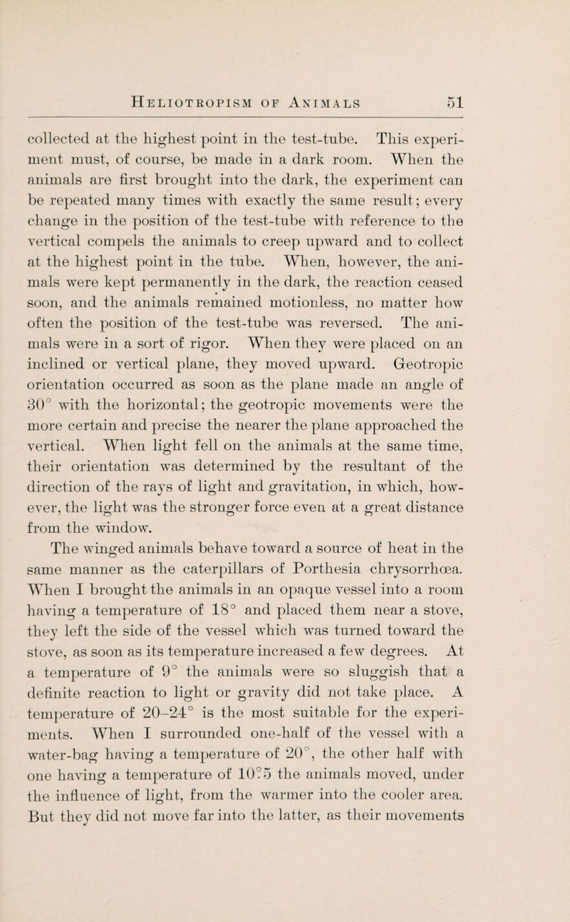 collected at the highest point in the test-tube. This experi¬ ment must, of course, be made in a dark room. When the animals are first brought into the dark, the experiment can be repeated many times with exactly the same result; every change in the position of the test-tube with reference to the vertical compels the animals to creep upward and to collect at the highest point in the tube. When, however, the ani¬ mals were kept permanently in the dark, the reaction ceased soon, and the animals remained motionless, no matter how often the position of the test-tube was reversed. The ani¬ mals were in a sort of rigor. When they were placed on an inclined or vertical plane, they moved upward. Geotropic orientation occurred as soon as the plane made an angle of 30 with the horizontal; the geotropic movements were the more certain and precise the nearer the plane approached the vertical. When light fell on the animals at the same time, their orientation was determined by the resultant of the direction of the rays of light and gravitation, in which, how¬ ever, the light was the stronger force even at a great distance from the window. The winged animals behave toward a source of heat in the same manner as the caterpillars of Porthesia clirysorrhoea. When I brought the animals in an opaque vessel into a room having a temperature of 18° and placed them near a stove, they left the side of the vessel which was turned toward the stove, as soon as its temperature increased a few degrees. At a temperature of 9° the animals were so sluggish that a definite reaction to light or gravity did not take place. A temperature of 20-24° is the most suitable for the experi¬ ments. When I surrounded one-half of the vessel with a water-bag having a temperature of 20°, the other half with one having a temperature of 10?5 the animals moved, under the influence of light, from the warmer into the cooler area. But they did not move far into the latter, as their movements