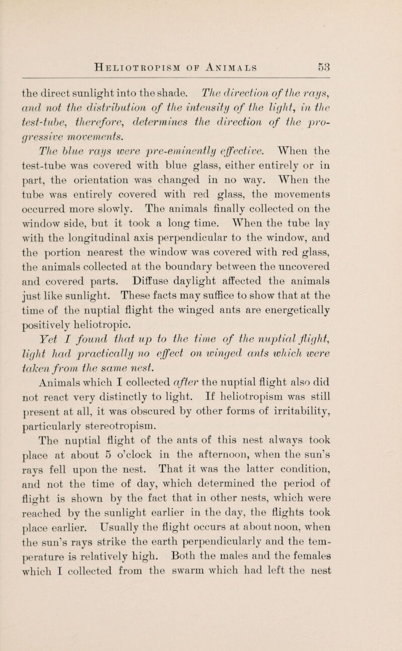 the direct sunlight into the shade. The direction of the rays, and not the distribution of the intensity of the light, in the test-tube, therefore, determines the direction of the pro- gressive movements. The blue rays ivere pre-eminently effective. When the test-tube was covered with blue glass, either entirely or in part, the orientation was changed in no way. When the tube was entirely covered with red glass, the movements occurred more slowly. The animals finally collected on the window side, but it took a lon^ time. When the tube lay with the longitudinal axis perpendicular to the window, and the portion nearest the window was covered with red glass, the animals collected at the boundary between the uncovered and covered parts. Diffuse daylight affected the animals just like sunlight. These facts may suffice to show that at the time of the nuptial flight the winged ants are energetically positively heliotropic. Yet I found that up to the time of the nuptial flight, light had practically no effect on winged ants which ivere taken from the same nest. Animals which I collected after the nuptial flight also did not react very distinctly to light. If heliotropism was still present at all, it was obscured by other forms of irritability, particularly stereotropism. The nuptial flight of the ants of this nest always took place at about 5 o’clock in the afternoon, when the sun’s rays fell upon the nest. That it was the latter condition, and not the time of day, which determined the period of flight is shown by the fact that in other nests, which were reached by the sunlight earlier in the day, the flights took place earlier. Usually the flight occurs at about noon, when the sun’s rays strike the earth perpendicularly and the tem¬ perature is relatively high. Both the males and the females which I collected from the swarm which had left the nest