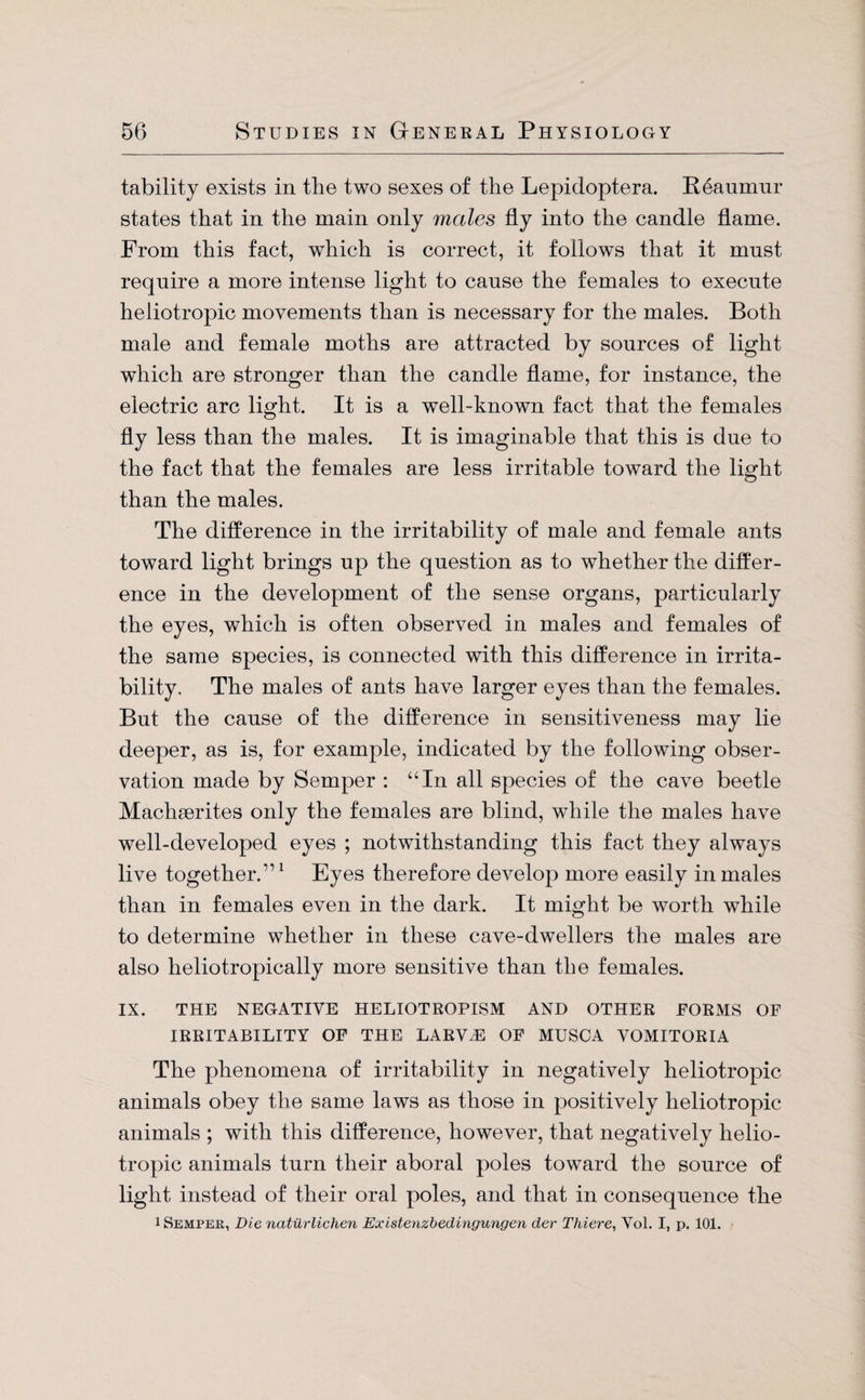 tabilitj exists in the two sexes of the Lepidoptera. Reaumur states that in the main only males fly into the candle flame. From this fact, which is correct, it follows that it must require a more intense light to cause the females to execute heliotropic movements than is necessary for the males. Both male and female moths are attracted by sources of light which are stronger than the candle flame, for instance, the electric arc light. It is a well-known fact that the females fly less than the males. It is imaginable that this is due to the fact that the females are less irritable toward the light than the males. The difference in the irritability of male and female ants toward light brings up the question as to whether the differ¬ ence in the development of the sense organs, particularly the eyes, which is often observed in males and females of the same species, is connected with this difference in irrita¬ bility. The males of ants have larger eyes than the females. But the cause of the difference in sensitiveness may lie deeper, as is, for example, indicated by the following obser¬ vation made by Semper : “In all species of the cave beetle Machserites only the females are blind, while the males have well-developed eyes ; notwithstanding this fact they always live together.”1 Eyes therefore develop more easily in males than in females even in the dark. It might be worth while to determine whether in these cave-dwellers the males are also heliotropically more sensitive than the females. IX. THE NEGATIVE HELIOTROPISM AND OTHER FORMS OF IRRITABILITY OF THE LARVAE OF MUSCA VOMITORIA The phenomena of irritability in negatively heliotropic animals obey the same laws as those in positively heliotropic animals ; with this difference, however, that negatively helio¬ tropic animals turn their aboral poles toward the source of light instead of their oral poles, and that in consequence the i Semper, Die natürlichen Existenzbedingungen der Thiere, Vol. I, p. 101.