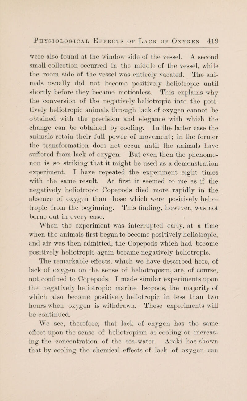 were also found at tlie window side of the vessel. A second small collection occurred in the middle of the vessel, while the room side of the vessel was entirely vacated. The ani¬ mals usually did not become positively heliotropic until shortly before they became motionless. This explains why the conversion of the negatively lieliotropic into the posi¬ tively heliotropic animals through lack of oxygen cannot be obtained with the precision and elegance with which the change can be obtained by cooling. In the latter case the animals retain their full power of movement; in the former the transformation does not occur until the animals have suffered from lack of oxygen. But even then the phenome¬ non is so striking that it might be used as a demonstration experiment. I have repeated the experiment eight times with the same result. At first it seemed to me as if the negatively heliotropic Copepods died more rapidly in the absence of oxygen than those which were positively helio¬ tropic from the beginning. This finding, however, was not borne out in every case. When the experiment was interrupted early, at a time when the animals first began to become positively heliotropic, and air was then admitted, the Copepods which had become positively heliotropic again became negatively lieliotropic. The remarkable effects, which we have described here, of lack of oxygen on the sense of heliotropism, are, of course, not confined to Copepods. I made similar experiments upon the negatively lieliotropic marine Isopods, the majority of which also become positively lieliotropic in less than two hours when oxygen is withdrawn. These experiments will be continued. We see, therefore, that lack of oxygen has the same effect upon the sense of heliotropism as cooling or increas¬ ing the concentration of the sea-water. Araki has shown that by cooling the chemical effects of lack of oxygen can