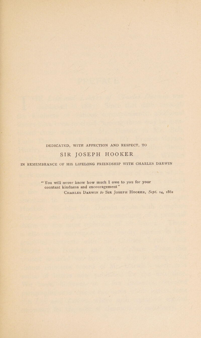 / DEDICATED, WITH AFFECTION AND RESPECT, TO SIR JOSEPH HOOKER IN REMEMBRANCE OF HIS LIFELONG FRIENDSHIP WITH CHARLES DARWIN “ You will never know how much I owe to you for your constant kindness and encouragement” Charles Darwin to Sir Joseph Hooker, Sept. 14, 1862