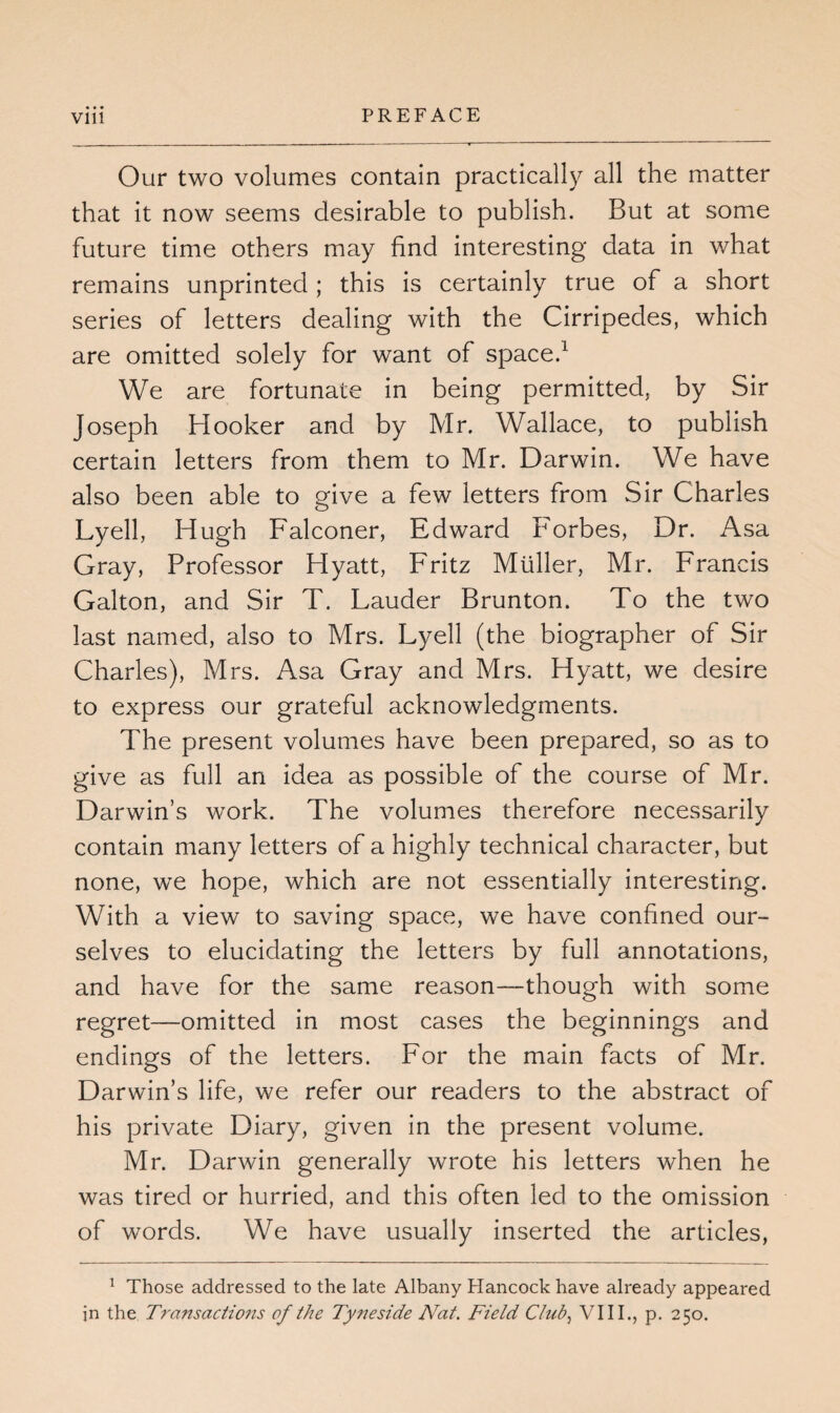 Our two volumes contain practically all the matter that it now seems desirable to publish. But at some future time others may find interesting data in what remains unprinted ; this is certainly true of a short series of letters dealing with the Cirripedes, which are omitted solely for want of space.1 We are fortunate in being permitted, by Sir Joseph Hooker and by Mr. Wallace, to publish certain letters from them to Mr. Darwin. We have also been able to give a few letters from Sir Charles Lyell, Hugh Falconer, Edward Forbes, Dr. Asa Gray, Professor Hyatt, Fritz Muller, Mr. Francis Galton, and Sir T. Lauder Brunton. To the two last named, also to Mrs. Lyell (the biographer of Sir Charles), Mrs. Asa Gray and Mrs. Hyatt, we desire to express our grateful acknowledgments. The present volumes have been prepared, so as to give as full an idea as possible of the course of Mr. Darwin’s work. The volumes therefore necessarily contain many letters of a highly technical character, but none, we hope, which are not essentially interesting. With a view to saving space, we have confined our¬ selves to elucidating the letters by full annotations, and have for the same reason—though with some regret—omitted in most cases the beginnings and endings of the letters. For the main facts of Mr. Darwin’s life, we refer our readers to the abstract of his private Diary, given in the present volume. Mr. Darwin generally wrote his letters when he was tired or hurried, and this often led to the omission of words. We have usually inserted the articles, 1 Those addressed to the late Albany Hancock have already appeared in the Transactions of the Ty?ieside Nat. Field Club, VIII., p. 250.