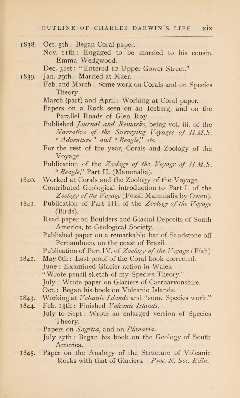 1838. Oct. 5th : Began Coral paper. Nov. nth: Engaged to be married to his cousin, Emma Wedgwood. Dec. 31st: “Entered 12 Upper Gower Street.” 1839. Jan. 29th: Married at Maer. Feb. and March : Some work on Corals and on Species Theory. March (part) and April: Working at Coral paper. Papers on a Rock seen on an Iceberg, and on the Parallel Roads of Glen Roy. Published Journal and Remarks, being vol. iii. of the Narrative of the Surveying Voyages of H.M.S. “Adventure ” and “ Beagle J etc. For the rest of the year, Corals and Zoology of the Voyage. Publication of the Zoology of the Voyage of H.M.S. “Beagle Part II. (Mammalia). 1840. Worked at Corals and the Zoology of the Voyage. Contributed Geological introduction to Part I. of the Zoology of the Voyage (Fossil Mammalia by Owen). 1841. Publication of Part III. of the Zoology of the Voyage (Birds). Read paper on Boulders and Glacial Deposits of South America, to Geological Society. Published paper on a remarkable bar of Sandstone off Pernambuco, on the coast of Brazil. Publication of Part IV. of Zoology of the Voyage (Fish) 1842. May 6th : Last proof of the Coral book corrected. June: Examined Glacier action in Wales. “ Wrote pencil sketch of my Species Theory.” July : Wrote paper on Glaciers of Caernarvonshire. Oct. : Began his book on Volcanic Islands. 1843. Working at Volcanic Islands and “some Species work.” 1844. Feb. 13th: Finished Volcanic Islands. July to Sept : Wrote an enlarged version of Species Theory. Papers on Sagitta, and on Planaria. July 27th : Began his book on the Geology of South America. 1845. Paper on the Analogy of the Structure of Volcanic Rocks with that of Glaciers. Proc. R. Soc. Edin.