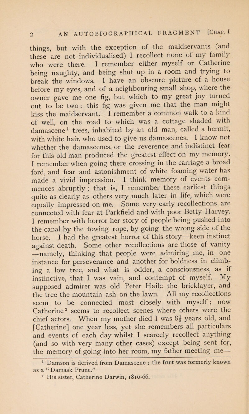 AN AUTOBIOGRAPHICAL FRAGMENT [Chap. I things, but with the exception of the maidservants (and these are not individualised) I recollect none of my family who were there. I remember either myself or Catherine being naughty, and being shut up in a room and trying to break the windows. I have an obscure picture of a house before my eyes, and of a neighbouring small shop, where the owner gave me one fig, but which to my great joy turned out to be two : this fig was given me that the man might kiss the maidservant. I remember a common walk to a kind of well, on the road to which was a cottage shaded with damascene1 trees, inhabited by an old man, called a hermit, with white hair, who used to give us damascenes. 1 know not whether the damascenes, or the reverence and indistinct fear for this old man produced the greatest effect on my memory. I remember when going there crossing in the carriage a broad ford, and fear and astonishment of white foaming water has made a vivid impression. I think memory of events com¬ mences abruptly ; that is, I remember these earliest things quite as clearly as others very much later in life, which were equally impressed on me. Some very early recollections are connected with fear at Parkfield and with poor Betty Harvey. I remember with horror her story of people being pushed into the canal by the towing rope, by going the wrong side of the horse. I had the greatest horror of this story—keen instinct against death. Some other recollections are those of vanity —namely, thinking that people were admiring me, in one instance for perseverance and another for boldness in climb- ins a low tree, and what is odder, a consciousness, as if instinctive, that I was vain, and contempt of myself. My supposed admirer was old Peter Haile the bricklayer, and the tree the mountain ash on the lawn. All my recollections seem to be connected most closely with myself ; now Catherine2 seems to recollect scenes where others were the chief actors. When my mother died I was 8J years old, and [Catherine] one year less, yet she remembers all particulars and events of each day whilst I scarcely recollect anything (and so with very many other cases) except being sent for, the memory of going into her room, my father meeting me— 1 Damson is derived from Damascene ; the fruit was formerly known as a “Damask Prune.” 2 His sister, Catherine Darwin, 1810-66.