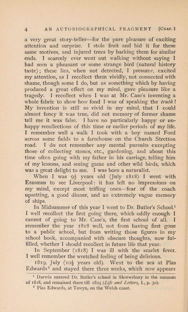 a very great story-teller—for the pure pleasure of exciting attention and surprise. I stole fruit and hid it for these same motives, and injured trees by barking them for similar ends. I scarcely ever went out walking without saying I had seen a pheasant or some strange bird (natural history taste); these lies, when not detected, I presume, excited my attention, as I recollect them vividly, not connected with shame, though some I do, but as something which by having produced a great effect on my mind, gave pleasure like a tragedy. I recollect when 1 was at Mr. Case’s inventing a whole fabric to show how fond I was of speaking the truth ! My invention is still so vivid in my mind, that I could almost fancy it was true, did not memory of former shame tell me it was false. I have no particularly happy or un¬ happy recollections of this time or earlier periods of my life. I remember well a walk I took with a boy named Ford across some fields to a farmhouse on the Church Stretton road. I do not remember any mental pursuits excepting those of collecting stones, etc., gardening, and about this time often going with my father in his carriage, telling him of my lessons, and seeing game and other wild birds, which was a great delight to me. I was born a naturalist. When I was 9J years old (July 1818) I went with Erasmus to see Liverpool: it has left no impressions on my mind, except most trifling ones—fear of the coach upsetting, a good dinner, and an extremely vague memory of ships. In Midsummer of this year I went to Dr. Butler’s School.1 I well recollect the first going there, which oddly enough I cannot of going to Mr. Case’s, the first school of all. I remember the year 1818 well, not from having first gone to a public school, but from writing those figures in my school book, accompanied with obscure thoughts, now ful¬ filled, whether I should recollect in future life that year. In September (1818) I was ill with the scarlet fever. I well remember the wretched feeling of being delirious. 1819, July (10^- years old). Went to the sea at Plas Edwards2 and stayed there three weeks, which now appears 1 Darwin entered Dr. Butler’s school in Shrewsbury in the summer of 1818, and remained there till 1825 {Life a?id Letters, I., p. 30). 2 Plas Edwards, at Towyn, on the Welsh coast.