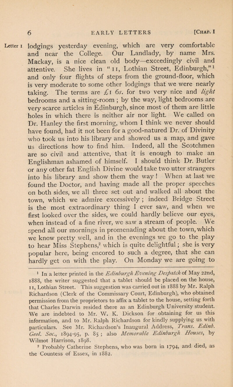 Letter i lodgings yesterday evening, which are very comfortable and near the College. Our Landlady, by name Mrs. Mackay, is a nice clean old body—exceedingly civil and attentive. She lives in “n, Lothian Street, Edinburgh,”1 and only four flights of steps from the ground-floor, which is very moderate to some other lodgings that we were nearly taking. The terms are £i 6s. for two very nice and light bedrooms and a sitting-room ; by the way, light bedrooms are very scarce articles in Edinburgh, since most of them are little holes in which there is neither air nor light. We called on Dr. Hanley the first morning, whom I think we never should have found, had it not been for a good-natured Dr. of Divinity who took us into his library and showed us a map, and gave us directions how to find him. Indeed, all the Scotchmen are so civil and attentive, that it is enough to make an Englishman ashamed of himself. I should think Dr. Butler or any other fat English Divine would take two utter strangers into his library and show them the way ! When at last we found the Doctor, and having made all the proper speeches on both sides, we all three set out and walked all about the town, which we admire excessively ; indeed Bridge Street is the most extraordinary thing I ever saw, and when we first looked over the sides, we could hardly believe our eyes, when instead of a fine river, we saw a stream of people. We spend all our mornings in promenading about the town, which we know pretty well, and in the evenings we go to the play to hear Miss Stephens,2 which is quite delightful; she is very popular here, being encored to such a degree, that she can hardly get on with the play. On Monday we are going to 1 In a letter printed in the Edinburgh Evening Despatch of May 22nd, 1888, the writer suggested that a tablet should be placed on the house, 11, Lothian Street. This suggestion was carried out in 1888 by Mr. Ralph Richardson (Clerk of the Commissary Court, Edinburgh), who obtained permission from the proprietors to affix a tablet to the house, setting forth that Charles Darwin resided there as an Edinburgh University student. We are indebted to Mr. W. K. Dickson for obtaining for us this information, and to Mr. Ralph Richardson for kindly supplying us with particulars. See Mr. Richardson’s Inaugural Address, Trans. Edmb. Geol. Soc., 1894-95, p. 85 ; also Memorable Edinburgh Houses, by Wilmot Harrison, 1898. 2 Probably Catherine Stephens, who was born in 1794? ancl dkd, as the Countess of Essex, in 1882.