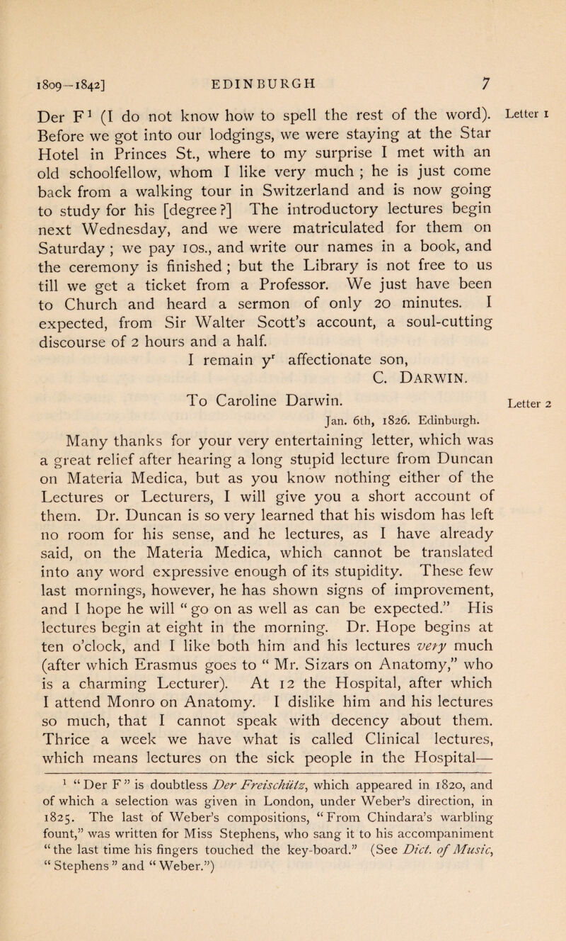 Der F1 (I do not know how to spell the rest of the word). Before we got into our lodgings, we were staying at the Star Hotel in Princes St., where to my surprise I met with an old schoolfellow, whom I like very much ; he is just come back from a walking tour in Switzerland and is now going to study for his [degree ?] The introductory lectures begin next Wednesday, and we were matriculated for them on Saturday ; we pay 10s., and write our names in a book, and the ceremony is finished ; but the Library is not free to us till we get a ticket from a Professor. We just have been to Church and heard a sermon of only 20 minutes. I expected, from Sir Walter Scott’s account, a soul-cutting discourse of 2 hours and a half. I remain yr affectionate son, C. Darwin. To Caroline Darwin. Jan. 6th, 1826. Edinburgh. Many thanks for your very entertaining letter, which was a great relief after hearing a long stupid lecture from Duncan on Materia Medica, but as you know nothing either of the Lectures or Lecturers, I will give you a short account of them. Dr. Duncan is so very learned that his wisdom has left no room for his sense, and he lectures, as I have already said, on the Materia Medica, which cannot be translated into any word expressive enough of its stupidity. These few last mornings, however, he has shown signs of improvement, and I hope he will “go on as well as can be expected.” Plis lectures begin at eight in the morning. Dr. Hope begins at ten o’clock, and I like both him and his lectures ve?y much (after which Erasmus goes to “ Mr. Sizars on Anatomy,” who is a charming Lecturer). At 12 the Hospital, after which I attend Monro on Anatomy. I dislike him and his lectures so much, that I cannot speak with decency about them. Thrice a week we have what is called Clinical lectures, which means lectures on the sick people in the Hospital— 1 “Der F” is doubtless Der Freischiiiz, which appeared in 1820, and of which a selection was given in London, under Weber’s direction, in 1825. The last of Weber’s compositions, “From Chindara’s warbling fount,” was written for Miss Stephens, who sang it to his accompaniment “the last time his fingers touched the key-board.” (See Diet, of Music, “ Stephens ” and “ Weber.”) Letter 1