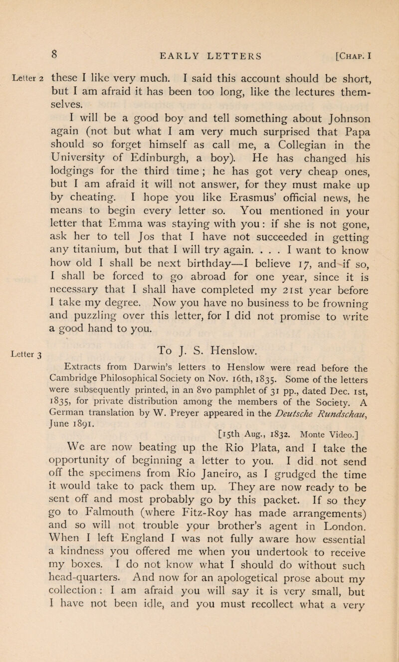 Letter 2 these I like very much. I said this account should be short, but I am afraid it has been too long, like the lectures them¬ selves. I will be a good boy and tell something about Johnson again (not but what I am very much surprised that Papa should so forget himself as call me, a Collegian in the University of Edinburgh, a boy). He has changed his lodgings for the third time ; he has got very cheap ones, but I am afraid it will not answer, for they must make up by cheating. I hope you like Erasmus’ official news, he means to begin every letter so. You mentioned in your letter that Emma was staying with you: if she is not gone, ask her to tell Jos that I have not succeeded in getting any titanium, but that I will try again. ... I want to know how old I shall be next birthday—I believe 17, and-if so, I shall be forced to go abroad for one year, since it is necessary that I shall have completed my 21st year before I take my degree. Now you have no business to be frowning and puzzling over this letter, for I did not promise to write a good hand to you. Letter ^ To J. S. Henslow. Extracts from Darwin’s letters to Henslow were read before the Cambridge Philosophical Society on Nov. 16th, 1835. Some of the letters were subsequently printed, in an 8vo pamphlet of 31 pp., dated Dec. 1st, 1835, for private distribution among the members of the Society. A German translation by W. Preyer appeared in the Deutsche Rundschau, June 1891. [15th Aug., 1832. Monte Video.] We are now beating up the Rio Plata, and I take the opportunity of beginning a letter to you. I did not send off the specimens from Rio Janeiro, as I grudged the time it would take to pack them up. They are now ready to be sent off and most probably go by this packet. If so they go to Falmouth (where Pitz-Roy has made arrangements) and so will not trouble your brother’s agent in London. When I left England I was not fully aware how essential a kindness you offered me when you undertook to receive my boxes. I do not know what I should do without such head-quarters. And now for an apologetical prose about my collection : I am afraid you will say it is very small, but I have not been idle, and you must recollect what a very