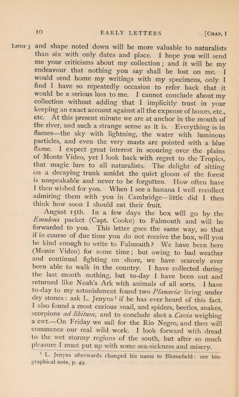 Letter 3 and shape noted down will be more valuable to naturalists than six with only dates and place. I hope you will send me your criticisms about my collection ; and it will be my endeavour that nothing you say shall be lost on me. I would send home my writings with my specimens, only I find I have so repeatedly occasion to refer back that it would be a serious loss to me. I cannot conclude about my collection without adding that I implicitly trust in your keeping an exact account against all the expense of boxes, etc., etc. At this present minute we are at anchor in the mouth of the river, and such a strange scene as it is. Everything is in flames—the sky with lightning, the water with luminous particles, and even the very masts are pointed with a blue flame. I expect great interest in scouring over the plains ol Monte Video, yet I look back with regret to the Tropics, that magic lure to all naturalists. The delight of sitting on a decaying trunk amidst the quiet gloom of the forest is unspeakable and never to be forgotten. How often have I then wished for you. When I see a banana I well recollect admiring them with you in Cambridge—little did I then think how soon I should eat their fruit. August 15th. In a few days the box will go by the Emulous packet (Capt. Cooke) to Falmouth and will be forwarded to you. This letter goes the same way, so that if in course of due time you do not receive the box, will you be kind enough to write to Falmouth? We have been here (Monte Video) for some time; but owing to bad weather and continual fighting on shore, we have scarcely ever been able to walk in the country. I have collected during the last month nothing, but to-day I have been out and returned like Noah’s Ark with animals of all sorts. I have to-day to my astonishment found two Planarice living under dry stones : ask L. Jenyns1 if he has ever heard of this fact. I also found a most curious snail, and spiders, beetles, snakes, scorpions ad libitum, and to conclude shot a Cavia weighing a cwt—On Friday we sail for the Rio Negro, and then will commence our real wild work. I look forward with dread to the wet stormy regions of the south, but after so much pleasure I must put up with some sea-sickness and misery. 1 L. Jenyns afterwards changed his name to Blomefield : see bio¬ graphical note, p. 49.