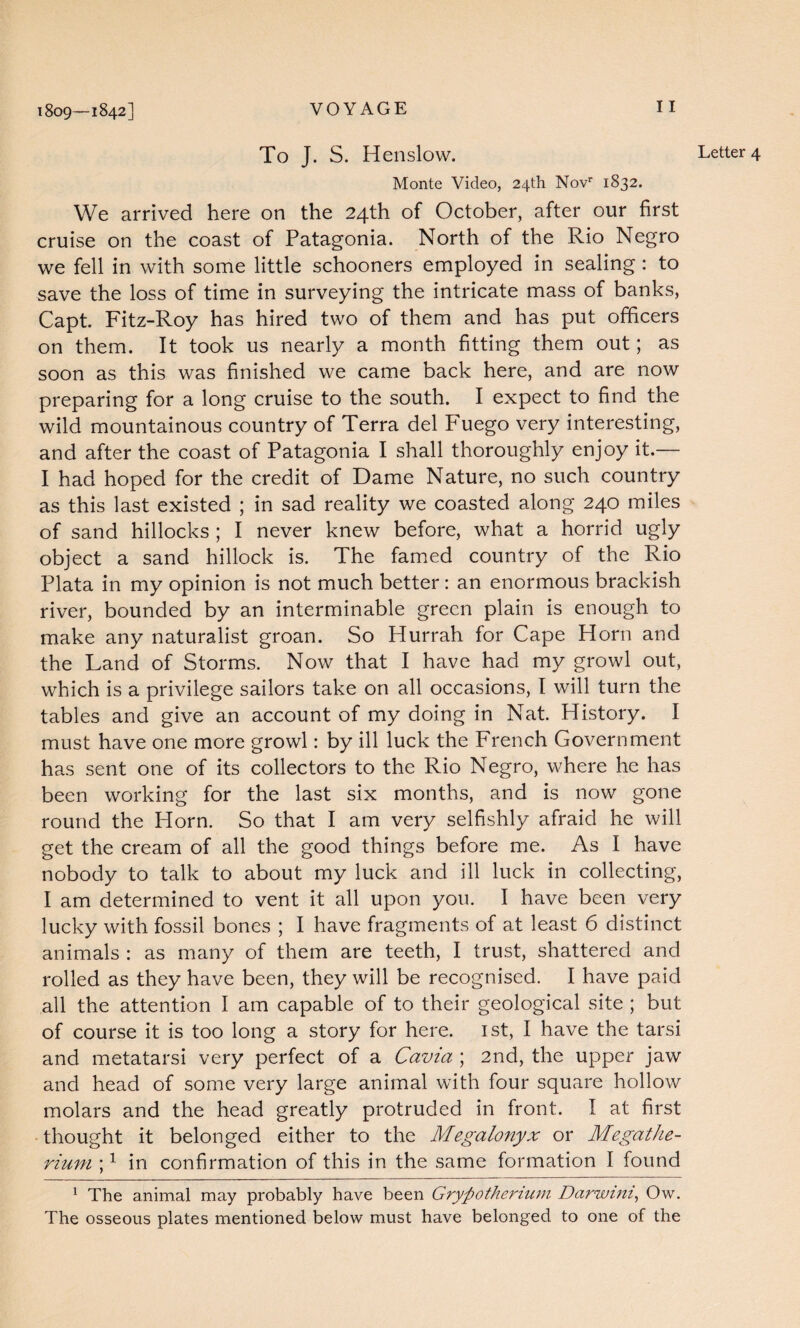 Monte Video, 24th Novr 1832. We arrived here on the 24th of October, after our first cruise on the coast of Patagonia. North of the Rio Negro we fell in with some little schooners employed in sealing: to save the loss of time in surveying the intricate mass of banks, Capt. Fitz-Roy has hired two of them and has put officers on them. It took us nearly a month fitting them out; as soon as this was finished we came back here, and are now preparing for a long cruise to the south. I expect to find the wild mountainous country of Terra del Fuego very interesting, and after the coast of Patagonia I shall thoroughly enjoy it.— I had hoped for the credit of Dame Nature, no such country as this last existed ; in sad reality we coasted along 240 miles of sand hillocks ; I never knew before, what a horrid ugly object a sand hillock is. The famed country of the Rio Plata in my opinion is not much better: an enormous brackish river, bounded by an interminable green plain is enough to make any naturalist groan. So Hurrah for Cape Horn and the Land of Storms. Now that I have had my growl out, which is a privilege sailors take on all occasions, I will turn the tables and give an account of my doing in Nat. History. I must have one more growl: by ill luck the French Government has sent one of its collectors to the Rio Negro, where he has been working for the last six months, and is now gone round the Horn. So that I am very selfishly afraid he will get the cream of all the good things before me. As I have nobody to talk to about my luck and ill luck in collecting, I am determined to vent it all upon you. I have been very lucky with fossil bones ; I have fragments of at least 6 distinct animals : as many of them are teeth, I trust, shattered and rolled as they have been, they will be recognised. I have paid all the attention I am capable of to their geological site ; but of course it is too long a story for here. 1st, I have the tarsi and metatarsi very perfect of a Cavia ; 2nd, the upper jaw and head of some very large animal with four square hollow molars and the head greatly protruded in front. I at first thought it belonged either to the Megalonyx or Megathe¬ rium ;1 in confirmation of this in the same formation I found 1 The animal may probably have been Grypotherium Darwini, Ow. The osseous plates mentioned below must have belonged to one of the