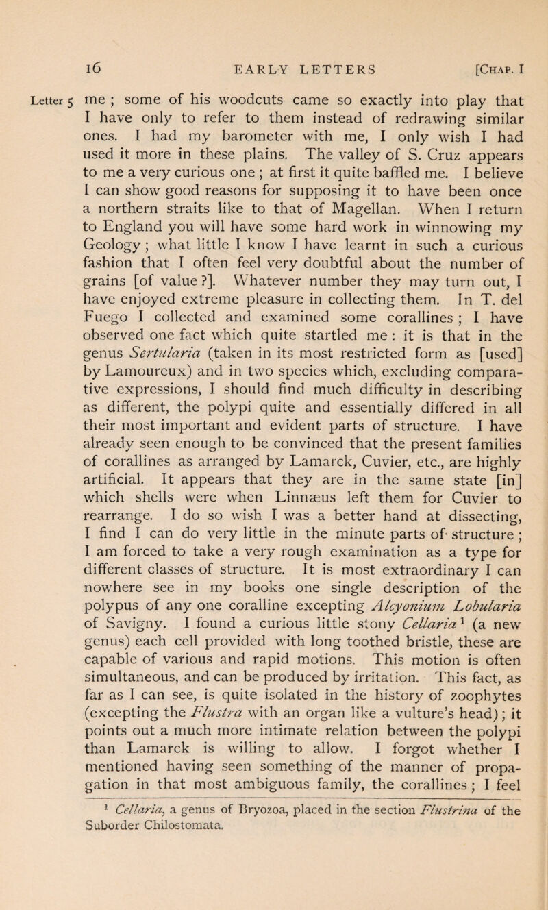 Letter 5 me ; some of his woodcuts came so exactly into play that I have only to refer to them instead of redrawing similar ones. I had my barometer with me, I only wish I had used it more in these plains. The valley of S. Cruz appears to me a very curious one ; at first it quite baffled me. I believe I can show good reasons for supposing it to have been once a northern straits like to that of Magellan. When I return to England you will have some hard work in winnowing my Geology; what little I know I have learnt in such a curious fashion that I often feel very doubtful about the number of grains [of value ?]. Whatever number they may turn out, I have enjoyed extreme pleasure in collecting them. In T. del Fuego I collected and examined some corallines ; I have observed one fact which quite startled me : it is that in the genus Sertularia (taken in its most restricted form as [used] by Lamoureux) and in two species which, excluding compara¬ tive expressions, I should find much difficulty in describing as different, the polypi quite and essentially differed in all their most important and evident parts of structure. I have already seen enough to be convinced that the present families of corallines as arranged by Lamarck, Cuvier, etc., are highly artificial. It appears that they are in the same state [in] which shells were when Linnasus left them for Cuvier to rearrange. I do so wish I was a better hand at dissecting, I find I can do very little in the minute parts of* structure ; I am forced to take a very rough examination as a type for different classes of structure. It is most extraordinary I can nowhere see in my books one single description of the polypus of any one coralline excepting Alcyonium Lobularia of Savigny. I found a curious little stony Cellaria 1 (a new genus) each cell provided with long toothed bristle, these are capable of various and rapid motions. This motion is often simultaneous, and can be produced by irritation. This fact, as far as I can see, is quite isolated in the history of zoophytes (excepting the Flustra with an organ like a vulture’s head); it points out a much more intimate relation between the polypi than Lamarck is willing to allow. I forgot whether I mentioned having seen something of the manner of propa¬ gation in that most ambiguous family, the corallines ; I feel 1 Cellaria, a genus of Bryozoa, placed in the section Flustrijia of the Suborder Chilostomata.