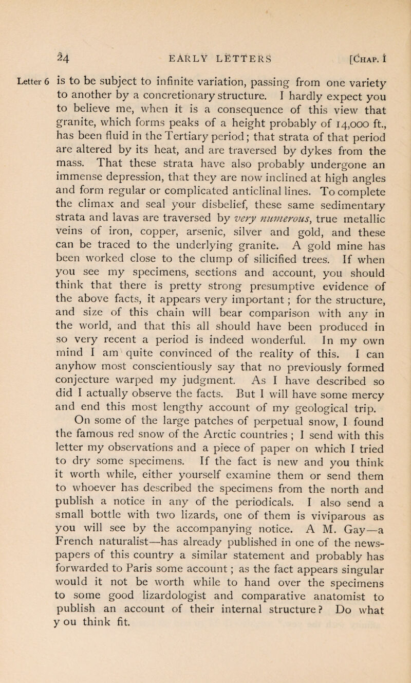 Letter 6 is to be subject to infinite variation, passing from one variety to another by a concretionary structure. I hardly expect you to believe me, when it is a consequence of this view that granite, which forms peaks of a height probably of 14,000 ft., has been fluid in the Tertiary period; that strata of that period are altered by its heat, and are traversed by dykes from the mass. That these strata have also probably undergone an immense depression, that they are now inclined at high angles and form regular or complicated anticlinal lines. To complete the climax and seal your disbelief, these same sedimentary strata and lavas are traversed by very numerous, true metallic veins of iron, copper, arsenic, silver and gold, and these can be traced to the underlying granite. A gold mine has been worked close to the clump of silicified trees. If when you see my specimens, sections and account, you should think that there is pretty strong presumptive evidence of the above facts, it appears very important; for the structure, and size of this chain will bear comparison with any in the world, and that this all should have been produced in so very recent a period is indeed wonderful. In my own mind I am quite convinced of the reality of this. I can anyhow most conscientiously say that no previously formed conjecture warped my judgment. As I have described so did I actually observe the facts. But I will have some mercy and end this most lengthy account of my geological trip. On some of the large patches of perpetual snow, I found the famous red snow of the Arctic countries ; I send with this letter my observations and a piece of paper on which I tried to dry some specimens. If the fact is new and you think it worth while, either yourself examine them or send them to whoever has described the specimens from the north and publish a notice in any of the periodicals. I also send a small bottle with two lizards, one of them is viviparous as you will see by the accompanying notice. A M. Gay—a French naturalist—has already published in one of the news¬ papers of this country a similar statement and probably has forwarded to Paris some account; as the fact appears singular would it not be worth while to hand over the specimens to some good lizardologist and comparative anatomist to publish an account of their internal structure? Do what y ou think fit.