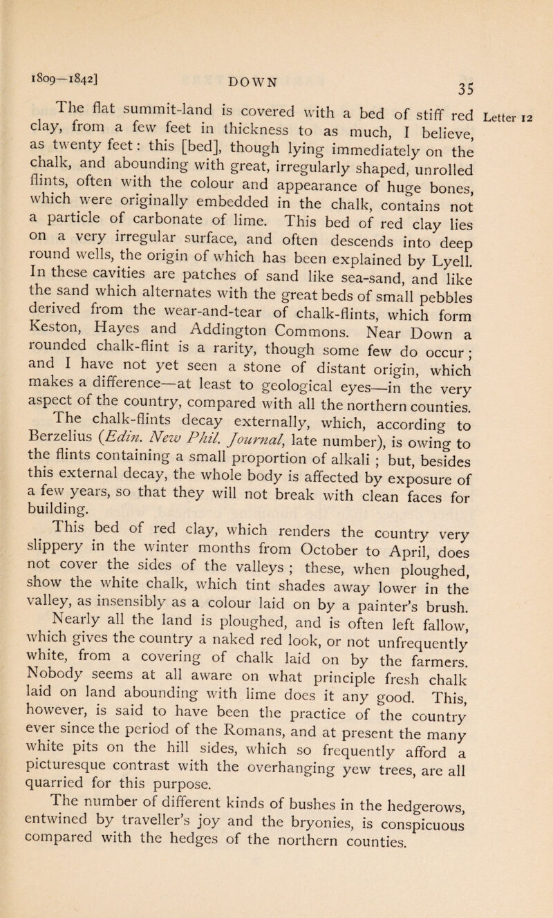 1809—1842] 35 The flat summit-land is covered with a bed of stiff red clay, from a few feet in thickness to as much, I believe, as twenty feet: this [bed], though lying immediately on the chalk, and abounding with great, irregularly shaped, unrolled flints, often with the colour and appearance of huge bones, which were originally embedded in the chalk, contains not a particle of carbonate of lime. This bed of red clay lies on a very irregular surface, and often descends into deep round wells, the origin of which has been explained by Lyell. In these cavities are patches of sand like sea-sand, and like the sand which alternates with the great beds of small pebbles derived fiom the wear-and-tear of chalk-flints, which form Keston, Hayes and Addington Commons. Near Down a rounded chalk-flint is a rarity, though some few do occur ; and I have not yet seen a stone of distant origin, which makes a difference at least to geological eyes—in the very aspect of the country, compared with all the northern counties. The chalk-flints decay externally, which, according to Berzelius (Edin. New Phil. Jour?ial’ late number), is owing to the flints containing a small proportion of alkali ; but, besides this external decay, the whole body is affected by exposure of a few yeais, so that they will not break with clean faces for building. This bed of red clay, which renders the country very slippery in the winter months from October to April, does not covei the sides of the valleys ; these, when ploughed, show the white chalk, which tint shades away lower in the valley, as insensibly as a colour laid on by a painter’s brush. Nearly all the land is ploughed, and is often left fallow, which gives the country a naked red look, or not unfrequently white, from a covering of chalk laid on by the farmers. Nobody seems at all aware on what principle fresh chalk laid on land abounding with lime does it any good. This however, is said to have been the practice of the country ever since the period of the Romans, and at present the many white pits on the hill sides, which so frequently afford a picturesque contrast with the overhanging yew trees, are all quarried for this purpose. The number of different kinds of bushes in the hedgerows, entwined by traveller’s joy and the bryonies, is conspicuous compared with the hedges of the northern counties.