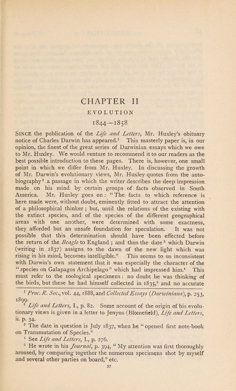 CHAPTER II EVOLUTION 1844—1858 Since the publication of the Life and Letters, Mr. Huxley’s obituary notice of Charles Darwin has appeared.1 This masterly paper is, in our opinion, the finest of the great series of Darwinian essays which we owe to Mr. Huxley. We would venture to recommend it to our readers as the best possible introduction to these pages. There is, however, one small point in which we differ from Mr. Huxley. In discussing the growth of Mr. Darwin’s evolutionary views, Mr. Huxley quotes from the auto¬ biography 2 a passage in which the writer describes the deep impression made on his mind by certain groups of facts observed in South America. Mr. Huxley goes on: “ The facts to which reference is here made were, without doubt, eminently fitted to attract the attention of a philosophical thinker ; but, until the relations of the existing with the extinct species, and of the species of the different geographical areas with one another, were determined with some exactness, they afforded but an unsafe foundation for speculation. It was not possible that this determination should have been effected before the return of the Beagle to England ; and thus the date 3 which Darwin (writing in 1837) assigns to the dawn of the new light which was rising in his mind, becomes intelligible.” This seems to us inconsistent with Darwin’s own statement that it was especially the character of the “species on Galapagos Archipelago” which had impressed him.4 This must refer to the zoological specimens : no doubt he was thinking of the birds, but these he had himself collected in 1835,5 and no accurate 1 Proc. R. Soc., vol. 44, 1888, and Collected Essays (Darwiniana), p. 253, i899- 2 Life and Letters, I., p. 82. Some account of the origin of his evolu¬ tionary views is given in a letter to Jenyns (Blomefield), Life and Letters, ii. p. 34. 3 The date in question is July 1837, when he “ opened first note-book on Transmutation of Species.” 4 See Life and Letters, I., p. 276. 0 He wrote in his Journal, p. 394, “ My attention was first thoroughly aroused, by comparing together the numerous specimens shot by myself and several other parties on board,” etc.