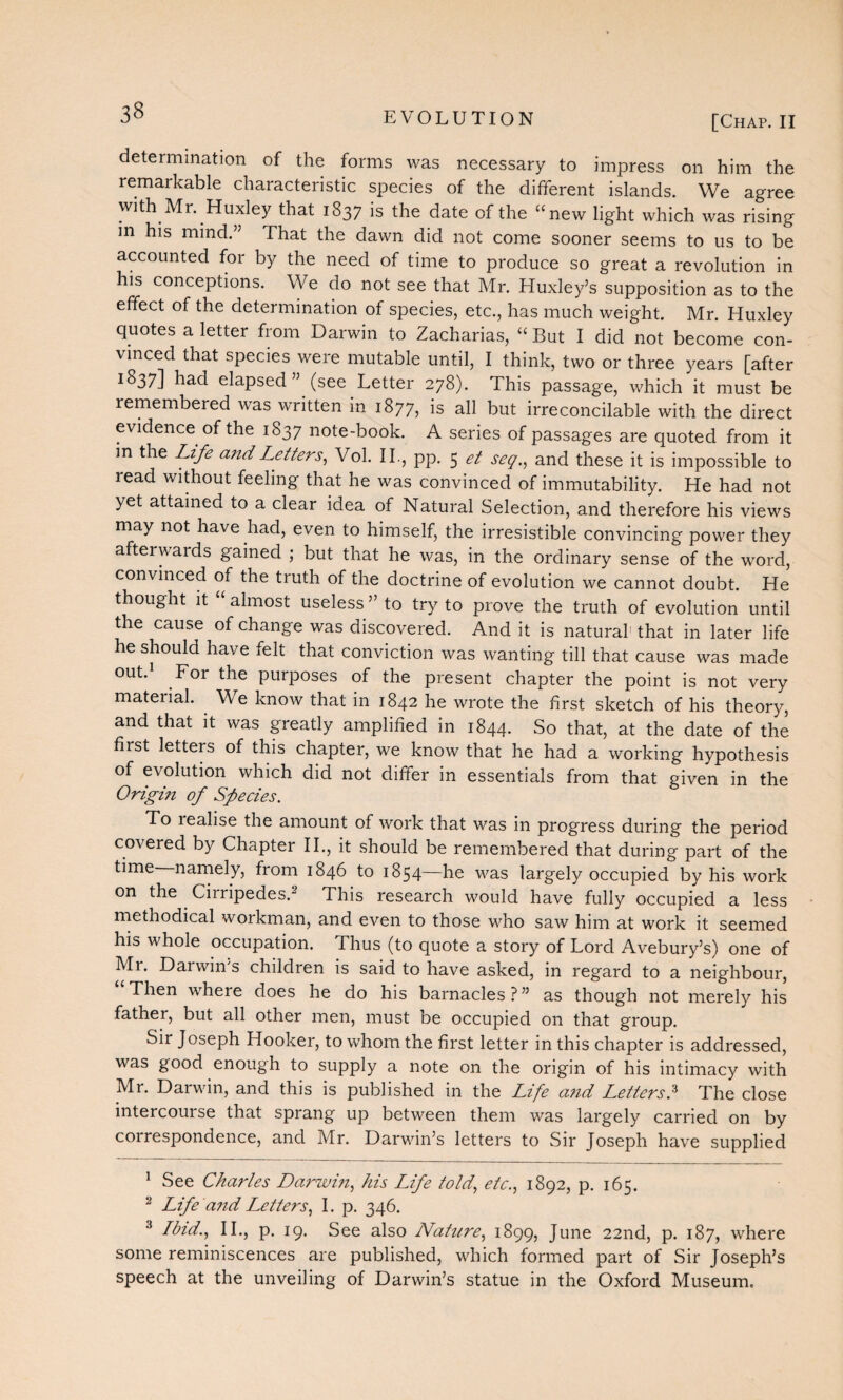 [Chap. II determination of the forms was necessary to impress on him the remarkable characteristic species of the different islands. We agree with Mr. Huxley that 1837 is the date of the “new light which was rising in his mind.” That the dawn did not come sooner seems to us to be accounted for by the need of time to produce so great a revolution in his conceptions. We do not see that Mr. Huxley’s supposition as to the effect of the determination of species, etc., has much weight. Mr. Huxley quotes a letter from Darwin to Zacharias, “ But I did not become con¬ vinced that species were mutable until, I think, two or three years [after 1837] had elapsed” (see Letter 278). This passage, which it must be remembered was written in 1877, is all but irreconcilable with the direct evidence of the 1837 note-book. A series of passages are quoted from it in the Life and Letters, Vol. II., pp. 5 et seq., and these it is impossible to read without feeling that he was convinced of immutability. He had not yet attained to a clear idea of Natural Selection, and therefore his views may not have had, even to himself, the irresistible convincing power they afterwards gained ; but that he was, in the ordinary sense of the word, convinced of the truth of the doctrine of evolution we cannot doubt. He thought it “ almost useless ” to try to prove the truth of evolution until the cause of change was discovered. And it is natural1 2 that in later life he should have felt that conviction was wanting till that cause was made out.1 For the purposes of the present chapter the point is not very mateiial. We know that in 1842 he wrote the first sketch of his theory, and that it was greatly amplified in 1844. So that, at the date of the first letters of this chapter, we know that he had a working hypothesis of evolution which did not differ in essentials from that given in the Origin of Species. To lealise the amount of work that was in progress during the period covered by Chapter II., it should be remembered that during part of the time namely, from 1846 to 1854—he was largely occupied by his work on the Ciiripedes.“ This research would have fully occupied a less methodical workman, and even to those who saw him at work it seemed his whole occupation. Thus (to quote a story of Lord Avebury’s) one of Mr. Darwin's children is said to have asked, in regard to a neighbour, “Then where does he do his barnacles?” as though not merely his father, but all other men, must be occupied on that group. Sir Joseph Hooker, to whom the first letter in this chapter is addressed, was good enough to supply a note on the origin of his intimacy with Mr. Darwin, and this is published in the Life and Letters.3 The close intercourse that sprang up between them was largely carried on by correspondence, and Mr. Darwin’s letters to Sir Joseph have supplied 1 See Charles Darwin, his Life told, etc., 1892, p. 165. 2 Life and Letters, I. p. 346. 3 Ibid., II., p. 19. See also Nature, 1899, June 22nd, p. 187, where some reminiscences are published, which formed part of Sir Joseph’s speech at the unveiling of Darwin’s statue in the Oxford Museum.