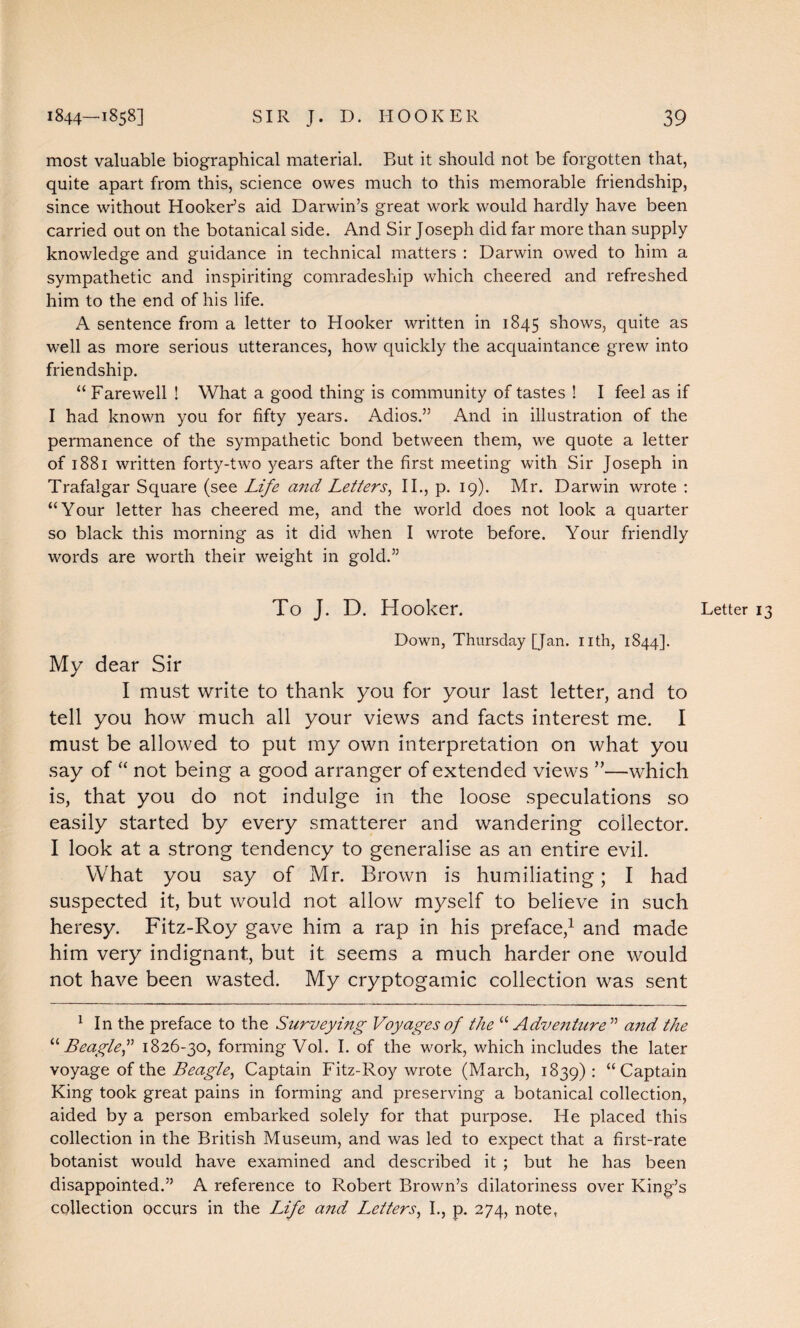 most valuable biographical material. But it should not be forgotten that, quite apart from this, science owes much to this memorable friendship, since without Hooker’s aid Darwin’s great work would hardly have been carried out on the botanical side. And Sir Joseph did far more than supply knowledge and guidance in technical matters : Darwin owed to him a sympathetic and inspiriting comradeship which cheered and refreshed him to the end of his life. A sentence from a letter to Hooker written in 1845 shows, quite as well as more serious utterances, how quickly the acquaintance grew into friendship. “ Farewell ! What a good thing is community of tastes ! I feel as if I had known you for fifty years. Adios.” And in illustration of the permanence of the sympathetic bond between them, we quote a letter of 1881 written forty-two years after the first meeting with Sir Joseph in Trafalgar Square (see Life and Letters, II., p. 19). Mr. Darwin wrote : “Your letter has cheered me, and the world does not look a quarter so black this morning as it did when I wrote before. Your friendly words are worth their weight in gold.” To J. D. Hooker. Down, Thursday [Jan. nth, 1844]. My dear Sir I must write to thank you for your last letter, and to tell you how much all your views and facts interest me. I must be allowed to put my own interpretation on what you say of “ not being a good arranger of extended views ”—which is, that you do not indulge in the loose speculations so easily started by every smatterer and wandering collector. I look at a strong tendency to generalise as an entire evil. What you say of Mr. Brown is humiliating; I had suspected it, but would not allow myself to believe in such heresy. Fitz-Roy gave him a rap in his preface,1 and made him very indignant, but it seems a much harder one would not have been wasted. My cryptogamic collection was sent 1 In the preface to the Surveying Voyages of the “Adventure ” and the “ Beagle1826-30, forming Vol. I. of the work, which includes the later voyage of the Beagle, Captain Fitz-Roy wrote (March, 1839): “Captain King took great pains in forming and preserving a botanical collection, aided by a person embarked solely for that purpose. He placed this collection in the British Museum, and was led to expect that a first-rate botanist would have examined and described it ; but he has been disappointed.” A reference to Robert Brown’s dilatoriness over King’s collection occurs in the Life and Letters, I., p. 274, note, Letter 13