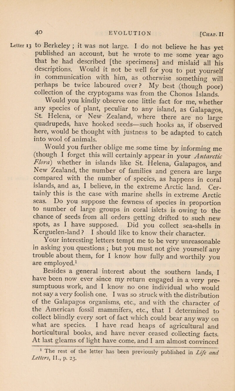 Letter 13 to Berkeley ; it was not large. I do not believe he has yet published an account, but he wrote to me some year ago that he had described [the specimens] and mislaid all his descriptions. Would it not be well for you to put yourself in communication with him, as otherwise something will perhaps be twice laboured over? My best (though poor) collection of the cryptogams was from the Chonos Islands. Would you kindly observe one little fact for me, whether any species of plant, peculiar to any island, as Galapagos, St. Helena, or New Zealand, where there are no large quadrupeds, have hooked seeds—such hooks as, if observed here, would be thought with justness to be adapted to catch into wool of animals. Would you further oblige me some time by informing me (though I forget this will certainly appear in your Antarctic Flora) whether in islands like St. Helena, Galapagos, and New Zealand, the number of families and genera are large compared with the number of species, as happens in coral islands, and as, I believe, in the extreme Arctic land. Cer¬ tainly this is the case with marine shells in extreme Arctic seas. Do you suppose the fewness of species in proportion to number of large groups in coral islets is owing to the chance of seeds from all orders getting drifted to such new spots, as I have supposed. Did you collect sea-shells in Kerguelen-land ? I should like to know their character. Your interesting letters tempt me to be very unreasonable in asking you questions ; but you must not give yourself any trouble about them, for I know how fully and worthily you are employed.1 Besides a general interest about the southern lands, I have been now ever since my return engaged in a very pre¬ sumptuous work, and I know no one individual who would not say a very foolish one. I was so struck with the distribution of the Galapagos organisms, etc., and with the character of the American fossil mammifers, etc., that I determined to collect blindly every sort of fact which could bear any way on what are species. I have read heaps of agricultural and horticultural books, and have never ceased collecting facts. At last gleams of light have come, and I am almost convinced 1 The rest of the letter has been previously published in Life and Letters, II., p. 23.