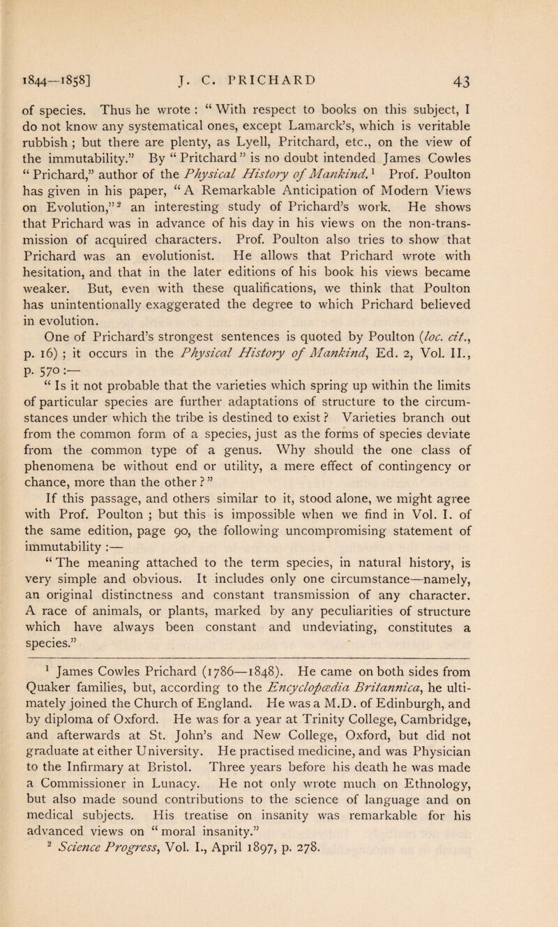 of species. Thus he wrote : “ With respect to books on this subject, I do not know any systematical ones, except Lamarck’s, which is veritable rubbish ; but there are plenty, as Lyell, Pritchard, etc., on the view of the immutability.” By “ Pritchard” is no doubt intended James Cowles “ Prichard,” author of the Physical History of Mankind.1 Prof. Poulton has given in his paper, “ A Remarkable Anticipation of Modern Views on Evolution,”1 2 an interesting study of Prichard’s work. He shows that Prichard was in advance of his day in his views on the non-trans¬ mission of acquired characters. Prof. Poulton also tries to show that Prichard was an evolutionist. He allows that Prichard wrote with hesitation, and that in the later editions of his book his views became weaker. But, even with these qualifications, we think that Poulton has unintentionally exaggerated the degree to which Prichard believed in evolution. One of Prichard’s strongest sentences is quoted by Poulton (foe. cit., p. 16) ; it occurs in the Physical History of Mankind, Ed. 2, Vol. II., p. 570 “ Is it not probable that the varieties which spring up within the limits of particular species are further adaptations of structure to the circum¬ stances under which the tribe is destined to exist ? Varieties branch out from the common form of a species, just as the forms of species deviate from the common type of a genus. Why should the one class of phenomena be without end or utility, a mere effect of contingency or chance, more than the other ? ” If this passage, and others similar to it, stood alone, we might agree with Prof. Poulton ; but this is impossible when we find in Vol. I. of the same edition, page 90, the following uncompromising statement of immutability :— “ The meaning attached to the term species, in natural history, is very simple and obvious. It includes only one circumstance—namely, an original distinctness and constant transmission of any character. A race of animals, or plants, marked by any peculiarities of structure which have always been constant and undeviating, constitutes a species.” 1 James Cowles Prichard (1786—1848). He came on both sides from Quaker families, but, according to the Encyclopedia Britannica, he ulti¬ mately joined the Church of England. He was a M.D. of Edinburgh, and by diploma of Oxford. He was for a year at Trinity College, Cambridge, and afterwards at St. John’s and New College, Oxford, but did not graduate at either University. He practised medicine, and was Physician to the Infirmary at Bristol. Three years before his death he was made a Commissioner in Lunacy. He not only wrote much on Ethnology, but also made sound contributions to the science of language and on medical subjects. Llis treatise on insanity was remarkable for his advanced views on “ moral insanity.” 2 Science Progress, Vol. I., April 1897, p. 278.