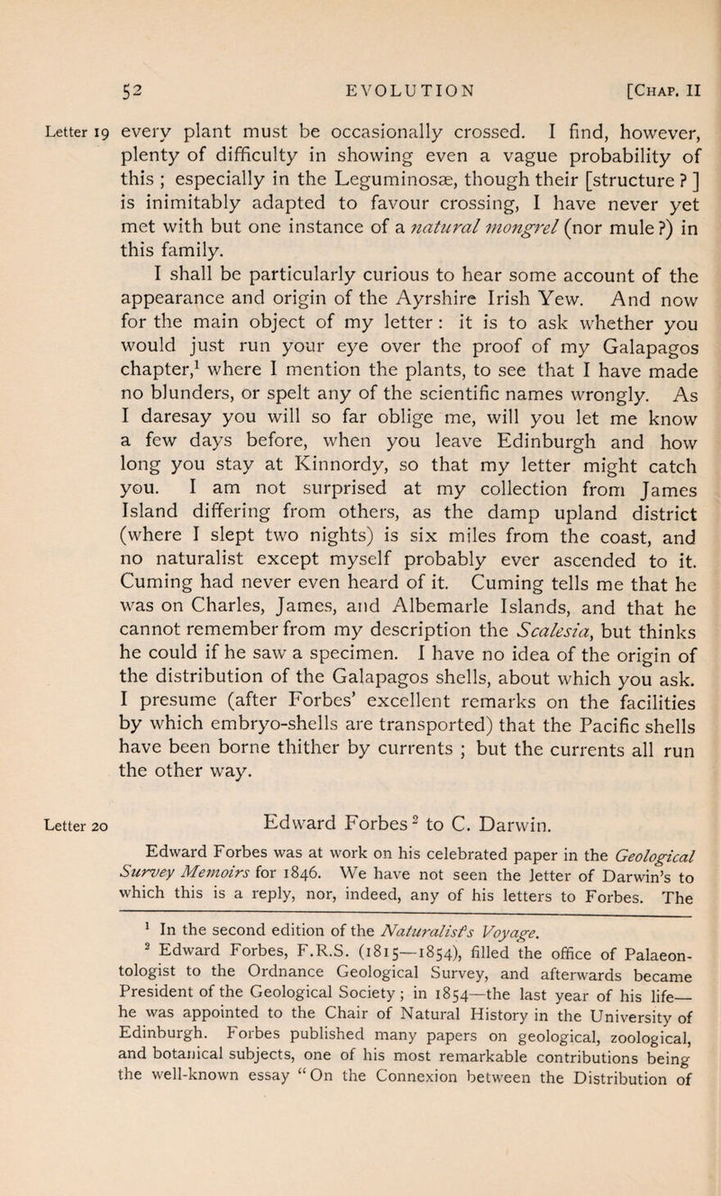 Letter 19 every plant must be occasionally crossed. I find, however, plenty of difficulty in showing even a vague probability of this ; especially in the Leguminosae, though their [structure ? ] is inimitably adapted to favour crossing, I have never yet met with but one instance of a natural mongrel (nor mule ?) in this family. I shall be particularly curious to hear some account of the appearance and origin of the Ayrshire Irish Yew. And now for the main object of my letter : it is to ask whether you would just run your eye over the proof of my Galapagos chapter,1 where I mention the plants, to see that I have made no blunders, or spelt any of the scientific names wrongly. As I daresay you will so far oblige me, will you let me know a few days before, when you leave Edinburgh and how long you stay at Kinnordy, so that my letter might catch you. I am not surprised at my collection from James Island differing from others, as the damp upland district (where I slept two nights) is six miles from the coast, and no naturalist except myself probably ever ascended to it. Cuming had never even heard of it. Cuming tells me that he was on Charles, James, and Albemarle Islands, and that he cannot remember from my description the Scalesia, but thinks he could if he saw a specimen. I have no idea of the origin of the distribution of the Galapagos shells, about which you ask. I presume (after Forbes’ excellent remarks on the facilities by which embryo-shells are transported) that the Pacific shells have been borne thither by currents ; but the currents all run the other way. Letter 20 Edward Forbes2 to C. Darwin. Edward Forbes was at work on his celebrated paper in the Geological Survey Memoirs for 1846. We have not seen the letter of Darwin’s to which this is a reply, nor, indeed, any of his letters to Forbes. The 1 In the second edition of the Naturalists Voyage. 2 Edward Forbes, F.R.S. (1815—1854), filled the office of Palaeon¬ tologist to the Ordnance Geological Survey, and afterwards became President of the Geological Society; in 1854—the last year of his life_ he was appointed to the Chair of Natural History m the University of Edinburgh. Forbes published many papers on geological, zoological, and botanical subjects, one of his most remarkable contributions being the well-known essay “ On the Connexion between the Distribution of