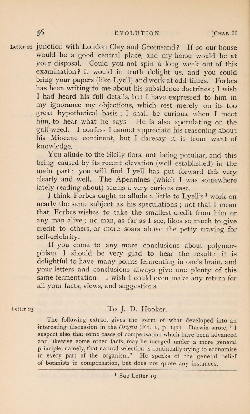 Letter 23 56 EVOLUTION [Chap. II would be a good central place, and my horse would be at your disposal. Could you not spin a long week out of this examination ? it would in truth delight us, and you could bring your papers (like Lyell) and work at odd times. Forbes has been writing to me about his subsidence doctrines ; I wish I had heard his full details, but I have expressed to him in my ignorance my objections, which rest merely on its too great hypothetical basis ; I shall be curious, when I meet him, to hear what he says. He is also speculating on the gulf-weed. I confess I cannot appreciate his reasoning about his Miocene continent, but I daresay it is from want of knowledge. You allude to the Sicily flora not being peculiar, and this being caused by its recent elevation (well established) in the main part : you will find Lyell has put forward this very clearly and well. The Apennines (which I was somewhere lately reading about) seems a very curious case. I think Forbes ought to allude a little to Lyell’s 1 work on nearly the same subject as his speculations ; not that I mean that Forbes wishes to take the smallest credit from him or any man alive; no man, as far as I see, likes so much to give credit to others, or more soars above the petty craving for self-celebrity. If you come to any more conclusions about polymor¬ phism, I should be very glad to hear the result : it is delightful to have many points fermenting in one’s brain, and your letters and conclusions always give one plenty of this same fermentation. I wish I could even make any return for all your facts, views, and suggestions. To J. D. Hooker. The following extract gives the germ of what developed into an interesting discussion in the Origin (Ed. 1., p. 147). Darwin wrote, “I suspect also that some cases of compensation which have been advanced and likewise some other facts, may be merged under a more general principle: namely, that natural selection is continually trying to economise in every part of the organism.” He speaks of the general belief of botanists in compensation, but does not quote any instances. 1 See Letter 19.