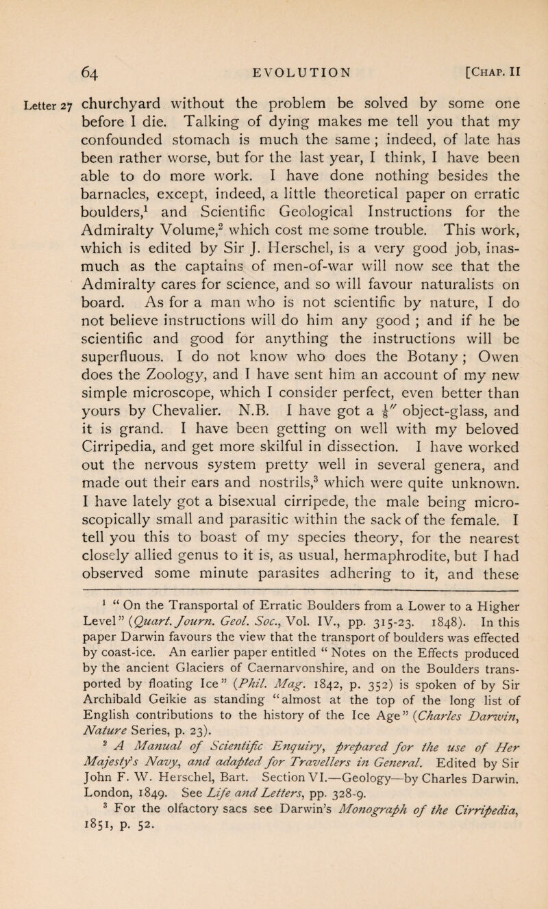 Letter 27 churchyard without the problem be solved by some one before 1 die. Talking of dying makes me tell you that my confounded stomach is much the same ; indeed, of late has been rather worse, but for the last year, I think, I have been able to do more work. I have done nothing besides the barnacles, except, indeed, a little theoretical paper on erratic boulders,1 and Scientific Geological Instructions for the Admiralty Volume,2 which cost me some trouble. This work, which is edited by Sir J. Herschel, is a very good job, inas¬ much as the captains of men-of-war will now see that the Admiralty cares for science, and so will favour naturalists on board. As for a man who is not scientific by nature, I do not believe instructions will do him any good ; and if he be scientific and good for anything the instructions will be superfluous. I do not know who does the Botany ; Owen does the Zoology, and I have sent him an account of my new simple microscope, which I consider perfect, even better than yours by Chevalier. N.B. I have got a object-glass, and it is grand. I have been getting on well with my beloved Cirripedia, and get more skilful in dissection. I have worked out the nervous system pretty well in several genera, and made out their ears and nostrils,3 which were quite unknown. I have lately got a bisexual cirripede, the male being micro¬ scopically small and parasitic within the sack of the female. I tell you this to boast of my species theory, for the nearest closely allied genus to it is, as usual, hermaphrodite, but I had observed some minute parasites adhering to it, and these 1 “ On the Transportal of Erratic Boulders from a Lower to a Higher Level” (Quart, fourn. Geol. Soc., Vol. IV., pp. 315-23. 1848). In this paper Darwin favours the view that the transport of boulders was effected by coast-ice. An earlier paper entitled “ Notes on the Effects produced by the ancient Glaciers of Caernarvonshire, and on the Boulders trans¬ ported by floating Ice” (Phil. Mag. 1842, p. 352) is spoken of by Sir Archibald Geikie as standing “almost at the top of the long list of English contributions to the history of the Ice Age” (Charles Darwin, Nature Series, p. 23). 2 A Manual of Scientific Enquiry, prepared for the use of Her Majesty’s Navy, and adapted for Travellers in General. Edited by Sir John F. W. Herschel, Bart. Section VI.—Geology—by Charles Darwin. London, 1849. See Life and Letters, pp. 328-9. 3 For the olfactory sacs see Darwin’s Monograph of the Cirripedia, 1851, p. 52.