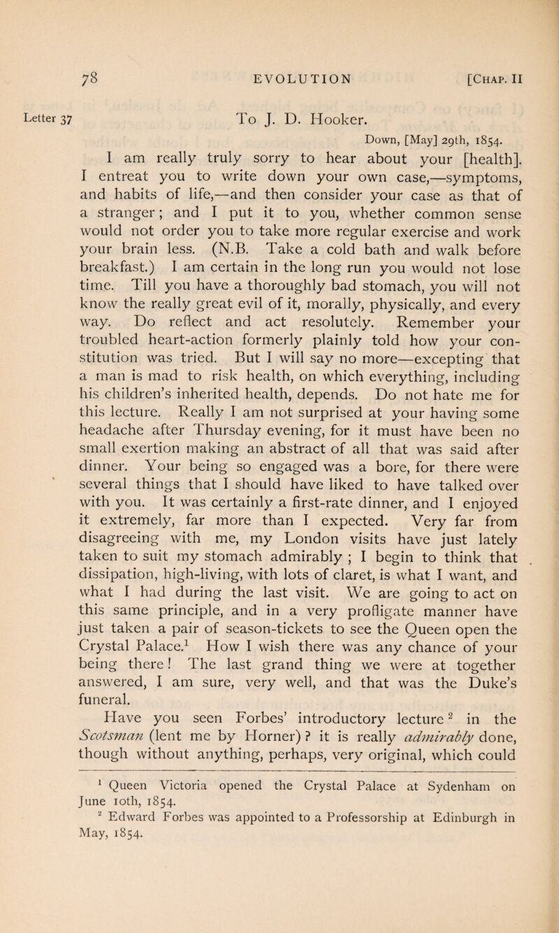 Letter 37 To J. D. Hooker. Down, [May] 29th, 1854. I am really truly sorry to hear about your [health]. I entreat you to write down your own case,—symptoms, and habits of life,—and then consider your case as that of a stranger; and I put it to you, whether common sense would not order you to take more regular exercise and work your brain less. (N.B. Take a cold bath and walk before breakfast.) I am certain in the long run you would not lose time. Till you have a thoroughly bad stomach, you will not know the really great evil of it, morally, physically, and every way. Do reflect and act resolutely. Remember your troubled heart-action formerly plainly told how your con¬ stitution was tried. But I will say no more—excepting that a man is mad to risk health, on which everything, including his children’s inherited health, depends. Do not hate me for this lecture. Really I am not surprised at your having some headache after Thursday evening, for it must have been no small exertion making an abstract of all that was said after dinner. Your being so engaged was a bore, for there were several things that I should have liked to have talked over with you. It was certainly a first-rate dinner, and I enjoyed it extremely, far more than I expected. Very far from disagreeing with me, my London visits have just lately taken to suit my stomach admirably ; I begin to think that dissipation, high-living, with lots of claret, is what I want, and what I had during the last visit. We are going to act on this same principle, and in a very profligate manner have just taken a pair of season-tickets to see the Queen open the Crystal Palace.1 How I wish there was any chance of your being there! The last grand thing we were at together answered, I am sure, very well, and that was the Duke’s funeral. Have you seen Forbes’ introductory lecture2 in the Scotsman (lent me by Horner) ? it is really admirably done, though without anything, perhaps, very original, which could 1 Queen Victoria opened the Crystal Palace at Sydenham on June 10th, 1854. 2 Edward Forbes was appointed to a Professorship at Edinburgh in May, 1854.